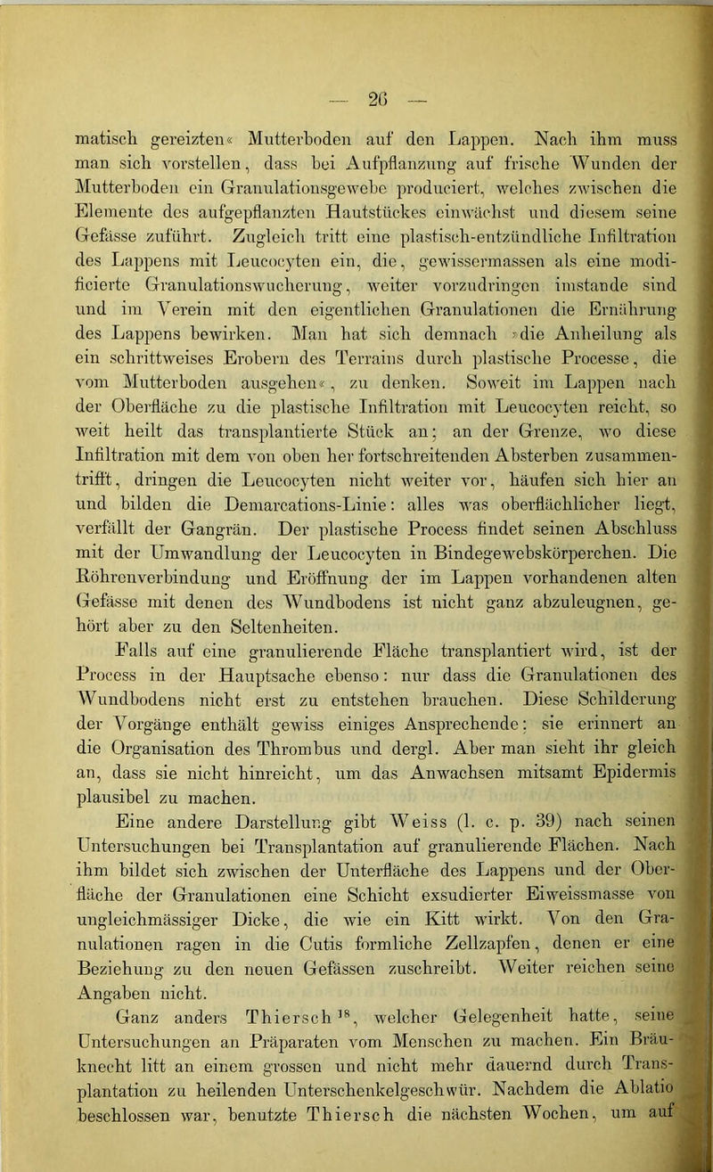 2G — matisch gereizten« Mutterboden auf den Lappen. Nach ihm muss man sich vorstellen, dass hei Aufpflanzung auf frische Wunden der Mutterboden ein Granulationsgewebe produciert, welches zwischen die Elemente des aufgepflanzten Hautstückes einwächst und diesem seine Gefässe zuführt. Zugleich tritt eine plastisch-entzündliche Infiltration des Lappens mit Leucocyten ein, die, gewissermassen als eine modi- ficierte Granulationswucherung, weiter vorzudringen imstande sind und im Verein mit den eigentlichen Granulationen die Ernährung des Lappens bewirken. Man hat sich demnach »die Anheilung als ein schrittweises Erobern des Terrains durch plastische Processe, die vom Mutterboden ausgehen«, zu denken. Soweit im Lappen nach der Oberfläche zu die plastische Infiltration mit Leucocyten reicht, so weit heilt das transplantierte Stück an; an der Grenze, wo diese Infiltration mit dem von oben her fortschreitenden Absterben zusammen- trifft , dringen die Leucocyten nicht weiter vor, häufen sich hier an und bilden die Demarcations-Linie: alles was oberflächlicher liegt, verfällt der Gangrän. Der plastische Process findet seinen Abschluss mit der Umwandlung der Leucocyten in Bindegewebskörperchen. Die Röhren Verbindung und Eröffnung der im Lappen vorhandenen alten Gefässe mit denen des Wundbodens ist nicht ganz abzuleugnen, ge- hört aber zu den Seltenheiten. Palls auf eine granulierende Fläche transplantiert wird, ist der Process in der Hauptsache ebenso: nur dass die Granulationen des Wundbodens nicht erst zu entstehen brauchen. Diese Schilderung der Vorgänge enthält gewiss einiges Ansprechende; sie erinnert an die Organisation des Thrombus und dergl. Aber man sieht ihr gleich an, dass sie nicht hinreicht, um das Anwachsen mitsamt Epidermis plausibel zu machen. Eine andere Darstellung gibt Weiss (1. c. p. 39) nach seinen Untersuchungen bei Transplantation auf granulierende Flächen. Nach ihm bildet sich zwischen der Unterfläche des Lappens und der Ober- fläche der Granulationen eine Schicht exsudierter Eiweissmasse von ungleichmässiger Dicke, die wie ein Kitt wirkt. Von den Gra- nulationen ragen in die Cutis förmliche Zellzapfen, denen er eine Beziehung zu den neuen Gefässen zuschreibt. Weiter reichen seine Angaben nicht. Ganz anders Thiersch38, welcher Gelegenheit hatte, seine Untersuchungen an Präparaten vom Menschen zu machen. Ein Bräu- knecht litt an einem grossen und nicht mehr dauernd durch Trans- plantation zu heilenden Unterschenkelgeschwür. Nachdem die Ablatio beschlossen war, benutzte Thierseh die nächsten Wochen, um auf