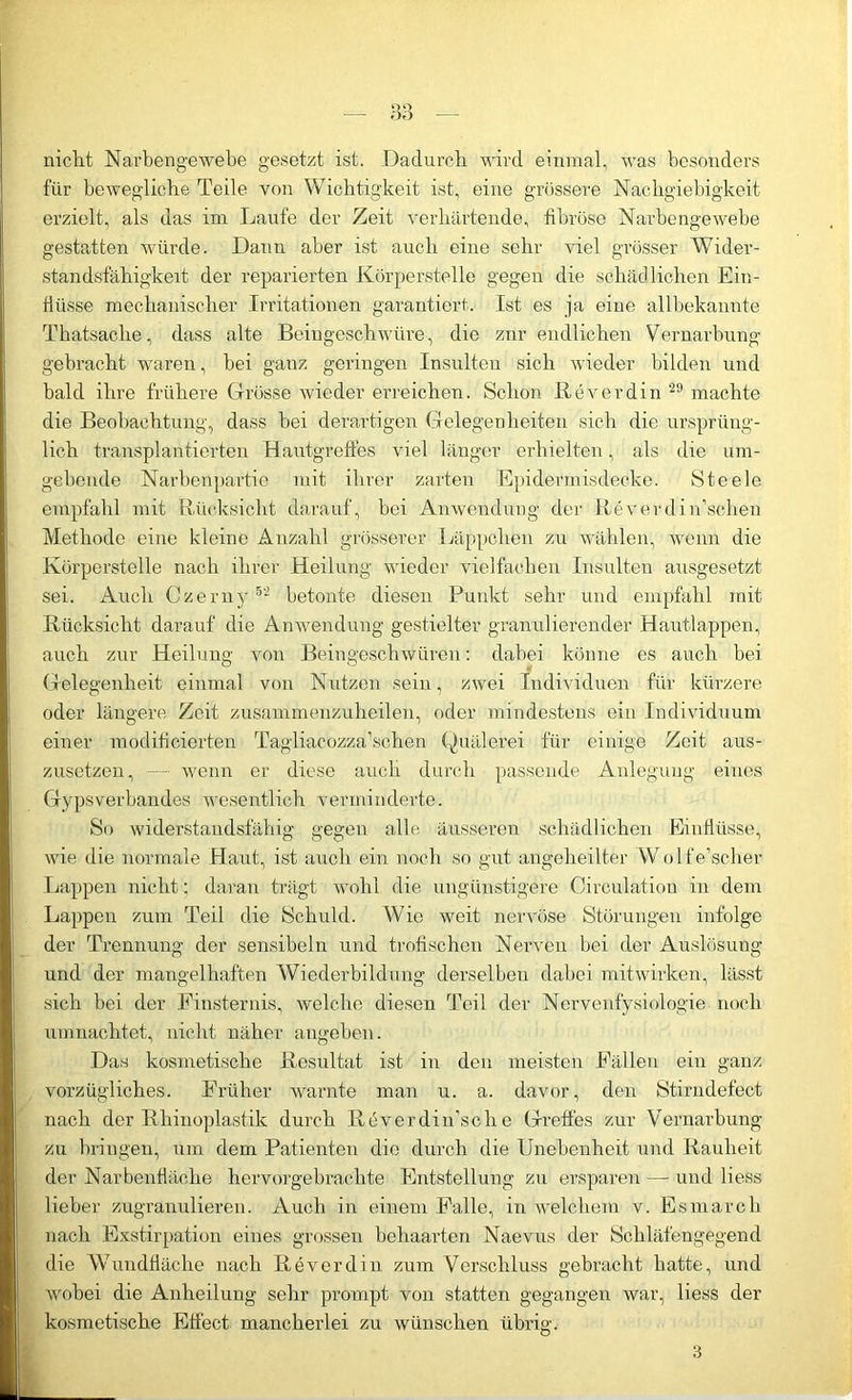 nicht Narbengewebe gesetzt ist. Dadurch wird einmal, was besonders für bewegliche Teile von Wichtigkeit ist, eine grössere Nachgiebigkeit erzielt, als das im Laufe der Zeit verhärtende, fibröse Narbengewebe gestatten würde. Daun aber ist auch eine sehr viel grösser Wider- standsfähigkeit der reparierten Körperstelle gegen die schädlichen Ein- flüsse mechanischer Irritationen garantiert. Ist es ja eine allbekannte Thatsache, dass alte Beingeschwüre, die znr endlichen Vernarbung gebracht waren, bei ganz geringen Insulten sich wieder bilden und bald ihre frühere Grösse wieder erreichen. Schon Biiverdin 29 machte die Beobachtung, dass bei derartigen Gelegenheiten sich die ursprüng- lich transplantierten Hautgreffes viel länger erhielten, als die um- gebende Narbenpartie mit ihrer zarten Epidermis decke. Steele empfahl mit Rücksicht darauf, bei Anwendung der Reverdin’schen Methode eine kleine Anzahl grösserer Läppchen zu wählen, wenn die Körperstelle nach ihrer Heilung wieder vielfachen Insulten ausgesetzt sei. Auch Czerny 52 betonte diesen Punkt sehr und empfahl mit Rücksicht darauf die Anwendung gestielter granulierender Hautlappen, auch zur Heilung von Beingeschwüren: dabei könne es auch bei Gelegenheit einmal von Nutzen sein, zwei Individuen für kürzere oder längere Zeit zusammenzuheilen, oder mindestens ein Individuum einer modifieierten Tagliacozza’schen Quälerei für einige Zeit aus- zusetzen, — wenn er diese auch durch passende Anlegung eines Gypsverbandes wesentlich verminderte. So widerstandsfähig gegen alle äusseren schädlichen Einflüsse, wie die normale Haut, ist auch ein noch so gut angeheilter WolfVsclier Lappen nicht; daran trägt wohl die ungünstigere Circulation in dem Lappen zum Teil die Schuld. Wie weit nervöse Störungen infolge der Trennung der sensibeln und trofischen Nerven bei der Auslösung und der mangelhaften Wiederbildung derselben dabei mitwirken, lässt sich bei der Finsternis, welche diesen Teil der Nervenfysiologie noch umnachtet, nicht näher angeben. Das kosmetische Resultat ist in den meisten Fällen ein ganz vorzügliches. Früher warnte man u. a. davor, den Stirndefect nach der Rhinoplastik durch Reverdin’sche Greifes zur Vernarbung zu bringen, um dem Patienten die durch die Unebenheit und Rauheit der Narbenfläche hervorgebrachte Entstellung zu ersparen — und Hess lieber zugranulieren. Auch in einem Palle, in welchem v. Esmarch nach Exstirpation eines grossen behaarten Naevus der Schläfengegend die Wundfläche nach Reverdin zum Verschluss gebracht hatte, und wobei die Anheilung sehr prompt von statten gegangen war, Hess der kosmetische Effect mancherlei zu wünschen übrig. 3