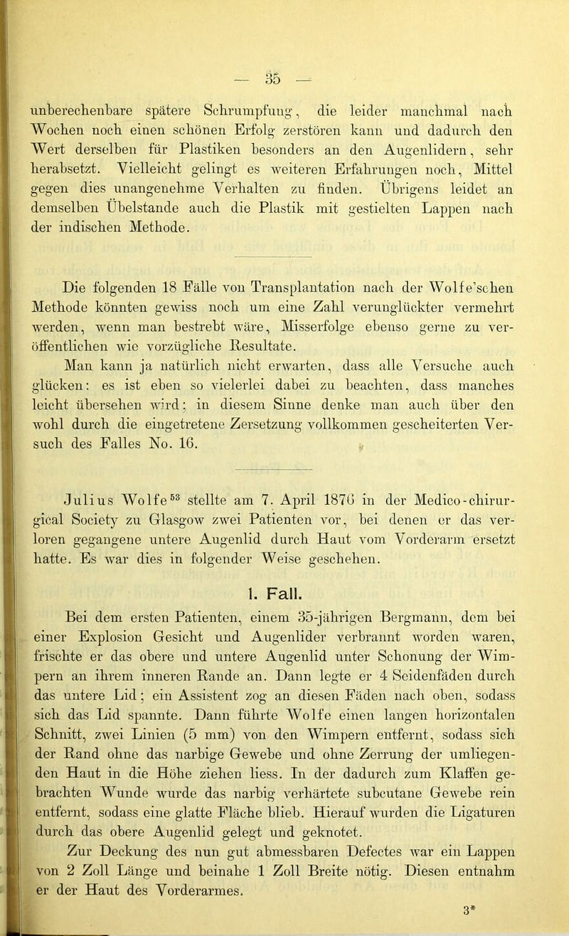 unberechenbare spätere Schrumpfung, die leider manchmal nach Wochen noch einen schönen Erfolg zerstören kann und dadurch den Wert derselben für Plastiken besonders an den Augenlidern, sehr herabsetzt. Vielleicht gelingt es weiteren Erfahrungen noch, Mittel gegen dies unangenehme Verhalten zu finden. Übrigens leidet an demselben Übelstande auch die Plastik mit gestielten Lappen nach der indischen Methode. Die folgenden 18 Fälle von Transplantation nach der Wolfe’sehen Methode könnten gewiss noch um eine Zahl verunglückter vermehrt werden, wenn man bestrebt wäre, Misserfolge ebenso gerne zu ver- öffentlichen wie vorzügliche Resultate. Man kann ja natürlich nicht erwarten, dass alle Versuche auch glücken: es ist eben so vielerlei dabei zu beachten, dass manches leicht übersehen wird; in diesem Sinne denke man auch über den wohl durch die eingetretene Zersetzung vollkommen gescheiterten Ver- such des Falles No. 16. Julius Wolfe53 stellte am 7. April 1876 in der Medico-chirur- gical Society zu Glasgow zwei Patienten vor, bei denen er das ver- loren gegangene untere Augenlid durch Haut vom Vorderarm ersetzt hatte. Es war dies in folgender Weise geschehen. 1. Fall. Bei dem ersten Patienten, einem 35-jährigen Bergmann, dem bei einer Explosion Gesicht und Augenlider verbrannt worden waren, frischte er das obere und untere Augenlid unter Schonung der Wim- pern an ihrem inneren Rande an. Dann legte er 4 Seidenfäden durch das untere Lid; ein Assistent zog an diesen Fäden nach oben, sodass sich das Lid spannte. Dann führte Wolfe einen langen horizontalen Schnitt, zwei Linien (5 mm) von den Wimpern entfernt, sodass sich der Rand ohne das narbige Gewebe und ohne Zerrung der umliegen- den Haut in die Höhe ziehen liess. In der dadurch zum Klaffen ge- brachten Wunde wurde das narbig verhärtete subcutane Gewebe rein entfernt, sodass eine glatte Fläche blieb. Hierauf wurden die Ligaturen durch das obere Augenlid gelegt und geknotet. Zur Deckung des nun gut abmessbaren Defectes war ein Lappen von 2 Zoll Länge und beinahe 1 Zoll Breite nötig. Diesen entnahm er der Haut des Vorderarmes. 3