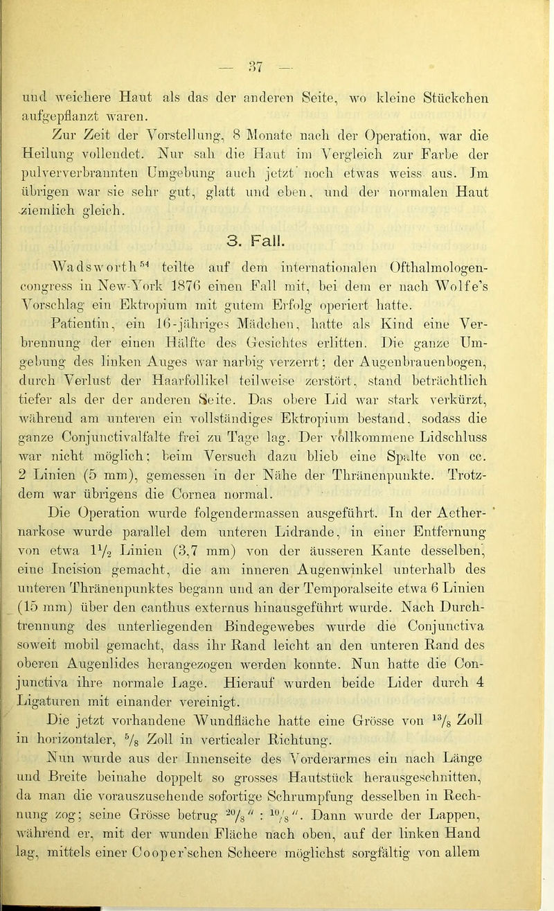 und weichere Haut als das der anderen Seite, wo kleine Stückchen aufgepflanzt waren. Zur Zeit der Vorstellung, 8 Monate nach der Operation, war die Heilung vollendet. Hur sah die Haut im Vergleich zur Farbe der pulververbrannten Umgehung auch jetzt noch etwas weiss aus. Tm übrigen war sie sehr gut, glatt und eben, und der normalen Haut ziemlich gleich. 3. Fall. Wadsworth54 teilte auf dem internationalen Ofthalmologen- congress in New-York 1876 einen Fall mit, bei dem er nach Wolfe’s Vorschlag ein Ektropium mit gutem Erfolg operiert hatte. Patientin, ein 16-jähriges Mädchen, hatte als Kind eine Ver- brennung der einen Hälfte des Gesichtes erlitten. Die ganze Um- gebung des linken Auges war narbig verzerrt; der Augenbrauenbogen, durch Verlust der Haarfollikel teilweise zerstört, stand beträchtlich tiefer als der der anderen Seite. Das obere Lid war stark verkürzt, während am unteren ein vollständiges Ektropium bestand, sodass die ganze Conjunctivalfalte frei zu Tage lag. Der vollkommene Lidschluss war nicht möglich; beim Versuch dazu blieb eine Spalte von cc. 2 Linien (5 mm), gemessen in der Nähe der Thränenpunkte. Trotz- dem war übrigens die Cornea normal. Die Operation wurde folgendermassen ausgeführt. In der Acther- narkose wurde parallel dem unteren Lidrande, in einer Entfernung von etwa D/2 Linien (3,7 mm) von der äusseren Kante desselben, eine Incision gemacht, die am inneren Augenwinkel unterhalb des unteren Thränenpunktes begann und an der Temporalseite etwa 6 Linien (15 mm) über den canthus externus hinausgeführt wurde. Nach Durch- trennung des unterliegenden Bindegewebes wurde die Conjunctiva soweit mobil gemacht, dass ihr Rand leicht an den unteren Rand des oberen Augenlides herangezogen werden konnte. Nun hatte die Con- junctiva ihre normale Lage. Hierauf wurden beide Lider durch 4 Ligaturen mit einander vereinigt. Die jetzt vorhandene Wundfläche hatte eine Grösse von 13/s Zoll in horizontaler, B/s Zoll in verticaler Richtung. Nun wurde aus der Innenseite des Vorderarmes ein nach Länge und Breite beinahe doppelt so grosses Hautstück herausgeschnitten, da man die vorauszusehende sofortige Schrumpfung desselben in Rech- nung zog; seine Grösse betrug 2% : ^/g. Dann wurde der Lappen, während er, mit der wunden Fläche nach oben, auf der linken Hand lag, mittels einer Coope Eschen Scheere möglichst sorgfältig von allem