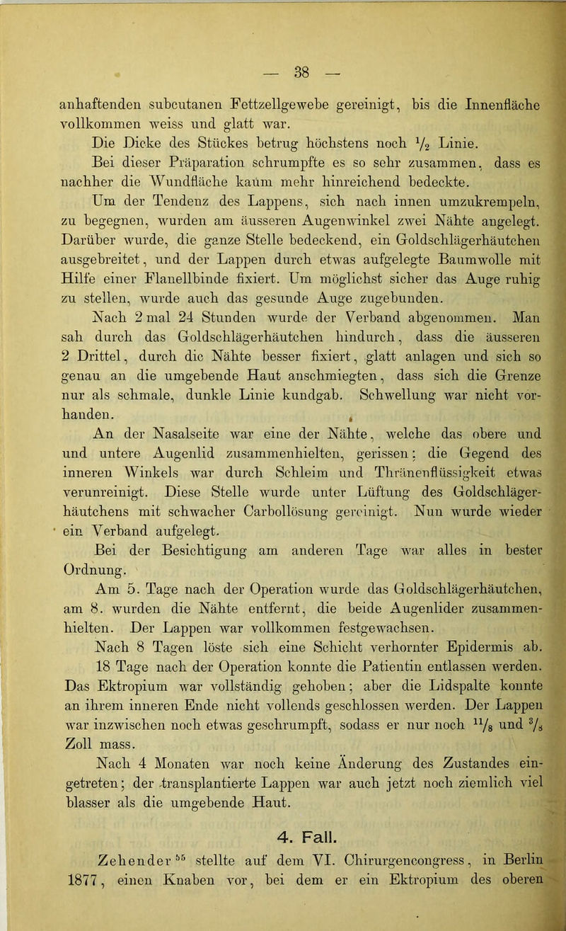 anhaftenden subcutanen Fettzellgewebe gereinigt, bis die Innenfläche vollkommen weiss und glatt war. Die Dicke des Stückes betrug höchstens noch l/2 Linie. Bei dieser Präparation schrumpfte es so sehr zusammen, dass es nachher die Wundfläche kaum mehr hinreichend bedeckte. Um der Tendenz des Lappens, sich nach innen umzukrempeln, zu begegnen, wurden am äusseren Augenwinkel zwei Nähte angelegt. Darüber wurde, die ganze Stelle bedeckend, ein Goldschlägerhäutchen ausgebreitet, und der Lappen durch etwas aufgelegte Baumwolle mit Hilfe einer Flanellbinde fixiert. Um möglichst sicher das Auge ruhig zu stellen, wurde auch das gesunde Auge zugebunden. Nach 2 mal 24 Stunden wurde der Verband abgenommen. Man sah durch das Goldschlägerhäutchen hindurch, dass die äusseren 2 Drittel, durch die Nähte besser fixiert, glatt anlagen und sich so genau an die umgebende Haut anschmiegten, dass sich die Grenze nur als schmale, dunkle Linie kundgab. Schwellung war nicht vor- handen. , An der Nasalseite war eine der Nähte, welche das obere und und untere Augenlid zusammenhielten, gerissen; die Gegend des inneren Winkels war durch Schleim und Thränenflüssigkeit etwas verunreinigt. Diese Stelle wurde unter Lüftung des Goldschläger- häutchens mit schwacher Carbollösung gereinigt. Nun wurde wieder ein Verband aufgelegt. Bei der Besichtigung am anderen Tage war alles in bester Ordnung. Am 5. Tage nach der Operation wurde das Goldschlägerhäutchen, am 8. wurden die Nähte entfernt, die beide Augenlider zusammen- hielten. Der Lappen war vollkommen festgewachsen. Nach 8 Tagen löste sich eine Schicht verhornter Epidermis ab. 18 Tage nach der Operation konnte die Patientin entlassen werden. Das Ektropium war vollständig gehoben; aber die Lidspalte konnte an ihrem inneren Ende nicht vollends geschlossen werden. Der Lappen war inzwischen noch etwas geschrumpft, sodass er nur noch u/8 und 3/s Zoll mass. Nach 4 Monaten war noch keine Änderung des Zustandes ein- getreten; der-transplantierte Lappen war auch jetzt noch ziemlich viel blasser als die umgebende Haut. 4. Fall. Zehender55 stellte auf dem VI. Chirurgencongress, in Berlin 1877, einen Knaben vor, bei dem er ein Ektropium des oberen