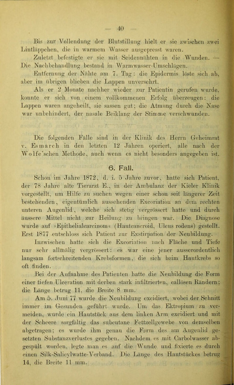 Bis zur Vollendung der Blutstillung hielt er sie zwischen zwei Lintläppchen, die in warmem Wasser ausgepresst waren. Zuletzt befestigte er sie mit Seidennähten in die Wunden. — Die Nachbehandlung bestand in Warmwasser-Umschlägen. Entfernung der Nähte am 7. Tag: die Epidermis löste sich ab, aber im übrigen blieben die Lappen unversehrt. Als er 2 Monate nachher wieder zur Patientin gerufen wurde, konnte er sich von einem vollkommenen Erfolg überzeugen: die Lappen waren angeheilt, sie sassen gut; die Atmung durch die Nase war unbehindert, der nasale Beiklang der Stimme verschwunden. Die folgenden Fälle sind in der Klinik des Herrn Geheimrat v. Esmarch in den letzten 12 Jahren operiert, alle nach der Wolfe’schen Methode, auch wenn es nicht besonders angegeben ist. 6. Fall. Schon im Jahre 1872, d. i. 5 Jahre zuvor, hatte sich Patient, der 78 Jahre alte Tierarzt E., in der Ambulanz der Kieler Klinik vorgestellt, um Hilfe zu suchen wegen einer schon seit längerer Zeit bestehenden, eigentümlich aussehenden Excoriation an dem rechten unteren Augenlid, welche sich stetig vergrösscrt hatte und durch äussere Mittel nicht zur Heilung zu bringen war. Die Diagnose wurde auf »Epithelialcareinom« (Hautcancroid, Ulcus rodens) gestellt. Erst 1877 entschloss sich Patient zur Exstirpation der Neubildung. Inzwischen hatte sich die Excoriation nach Fläche und Tiefe nur sehr allmälig vergrössert: es war eine jener ausserordentlich langsam fortschreitenden Krebsfarmen, die sich beim Hautkrebs so oft finden. Bei der Aufnahme des Patienten hatte die Neubildung die Form einer tiefen Ulceration mit derben stark infiltrierten, callüsen Bändern: die Länge betrug 11, die Breite 8 mm. Am 5. Juni 77 wurde die Neubildung excidiert, wobei der Schnitt immer im Gesunden geführt wurde. Um das Ektropium zu ver- meiden, wurde ein Hautstück aus dem linken Arm excidiert und mit der Scheere sorgfältig das subeutane Fettzellgewebe von demselben abgetragen; es wurde ihm genau die Form des am Augenlid ge- setzten Substanzverlustes gegeben. Nachdem es mit Carbolwasser ab- gespült worden, legte man es auf die Wunde und fixierte es durch einen Silk-Salicylwatte-Verband. Die Länge des Hautstückes betrug 14, die Breite 11 mm.