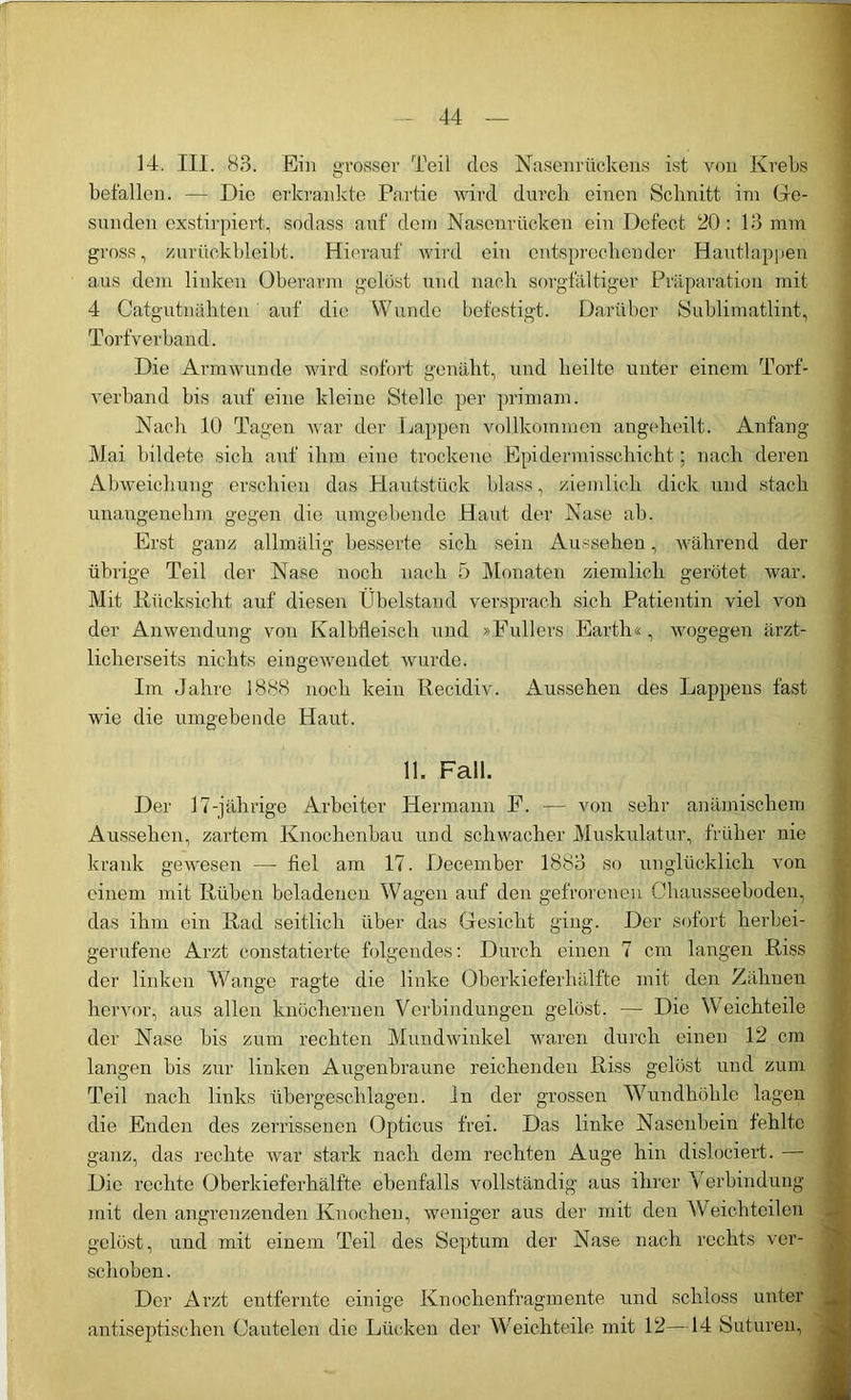 14. III. 83. Ein grosser Teil des Nasenrückens ist von Krebs befallen. —- Die erkrankte Partie wird durch einen Schnitt im Ge- sunden exstirpiert., sodass auf dem Nasenrücken ein Defect 20: 13 mm gross, zurückbleibt. Hierauf wird ein entsprechender Hautlappen aus dein linken Oberarm gelöst und nach sorgfältiger Präparation mit 4 Catgutnähten auf die Wunde befestigt. Darüber Sublimatlint, Torfverband. Die Armwunde wird sofort genäht, und heilte unter einem Torf- verhand bis auf eine kleine Stelle per primam. Nach 10 Tagen war der Happen vollkommen angeheilt. Anfang- Mai bildete sich auf ihm eine trockene Epidermisschicht; nach deren Abweichung erschien das Plautstück blass, ziemlich dick und stach unangenehm gegen die umgebende Haut der Nase ab. Erst ganz allmälig besserte sich sein Aussehen, während der übrige Teil der Nase noch nach 5 Monaten ziemlich gerötet war. Mit Rücksicht, auf diesen Ubelstand versprach sich Patientin viel von der Anwendung von Kalbfleisch und »Füllers Earth«, wogegen ärzt- licherseits nichts eingewendet wurde. Im Jahre 1888 noch kein Recidiv. Aussehen des Lappens fast wie die umgebende Haut. 11. Fall. Der 17-jährige Arbeiter Hermann F. — von sehr anämischem Aussehen, zartem Knochenbau und schwacher Muskulatur, früher nie krank gewesen — fiel am 17. December 1883 so unglücklich von einem mit Rüben beladenen Wagen auf den gefrorenen Ohausseeboden, das ihm ein Rad seitlich über das Gesicht ging. Der sofort herbei- gerufene Arzt constatierte folgendes: Durch einen 7 cm langen Riss der linken Wange ragte die linke Oberkieferhälfte mit den Zähnen hervor, aus allen knöchernen Verbindungen gelöst. — Die Weichteile der Nase bis zum rechten Mundwinkel waren durch einen 12 cm langen bis zur linken Augenbraune reichenden Riss gelöst und zum Teil nach links übergeschlagen, ln der grossen W7undhöhle lagen die Enden des zerrissenen Opticus frei. Das linke Nasenbein fehlte ganz, das rechte war stark nach dem rechten Auge hin dislociert. — Die rechte Oberkieferhälfte ebenfalls vollständig aus ihrer Verbindung mit den angrenzenden Knochen, weniger aus der mit den Weichteilen gelöst, und mit einem Teil des Septum der Nase nach rechts ver- schoben . Der Arzt entfernte einige Knochenfragmente und schloss unter antiseptischen Cautelen die Lücken der Weichteile mit 12—14 Suturen,