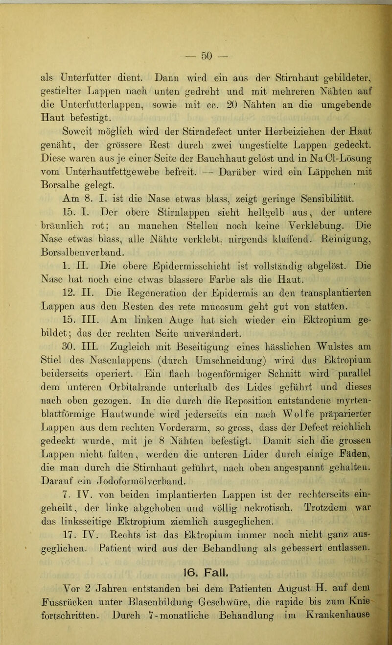 als Unterfutter dient. Dann wird eiu aus der Stirnhaut gebildeter, gestielter Lappen nach unten gedreht und mit mehreren Nähten auf die Unterfutterlappen, sowie mit cc. 20 Nähten an die umgebende Haut befestigt. Soweit möglich wird der Stirndefect unter Herbeiziehen der Haut genäht, der grössere Rest durch zwei ungestielte Lappen gedeckt. Diese waren aus je einer Seite der Bauchhaut gelöst und in Na Cl-Lösung vom Unterhautfettgewebe befreit. — Darüber wird ein Läppchen mit Borsalbe gelegt. Am 8. I. ist die Nase etwas blass, zeigt geringe Sensibilität. 15. I. Der obere Stirnlappen sieht hellgelb aus, der untere bräunlich rot; an manchen Stellen noch keine Verklebung. Die Nase etwas blass, alle Nähte verklebt, nirgends klaffend. Reinigung, Borsalbenverband. 1. II. Die obere Epidermisschicht ist vollständig abgelöst. Die Nase hat noch eine etwas blässere Farbe als die Haut. 12. II. Die Regeneration der Epidermis an den transplantierten Lappen aus den Resten des rete mucosum geht gut von statten. 15. III. Am linken Auge hat sich wieder ein Ektropium ge- bildet; das der rechten Seite unverändert. 30. III. Zugleich mit Beseitigung eines hässlichen Wulstes am Stiel des Nasenlappens (durch Umschneidung) wird das Ektropium beiderseits operiert. Ein flach bogenförmiger Schnitt wird parallel dem unteren Orbitalrande unterhalb des Lides geführt nnd dieses nach oben gezogen. In die durch die Reposition entstandene myrten- blattförmige Hautwunde wird jederseits ein nach Wolfe präparierter Lappen aus dem rechten Vorderarm, so gross, dass der Defect reichlich gedeckt wurde, mit je 8 Nähten befestigt. Damit sich die grossen Lappen nicht falten, werden die unteren Lider durch einige Fäden, die man durch die Stirnhaut geführt, nach oben angespannt gehalten. Darauf ein Jodoformölverband. 7. IV. von beiden implantierten Lappen ist der rechterseits ein- geheilt , der linke abgehoben und völlig nekrotisch. Trotzdem war das linksseitige Ektropium ziemlich ausgeglichen. 17. IV. Rechts ist das Ektropium immer noch nicht ganz aus- geglichen. Patient wird aus der Behandlung als gebessert entlassen. 16. Fall. Vor 2 Jahren entstanden bei dem Patienten August H. auf dem Fussrücken unter Blasenbildung Geschwüre, die rapide bis zum Knie fortschritten. Durch 7-monatliche Behandlung im Krankenhause