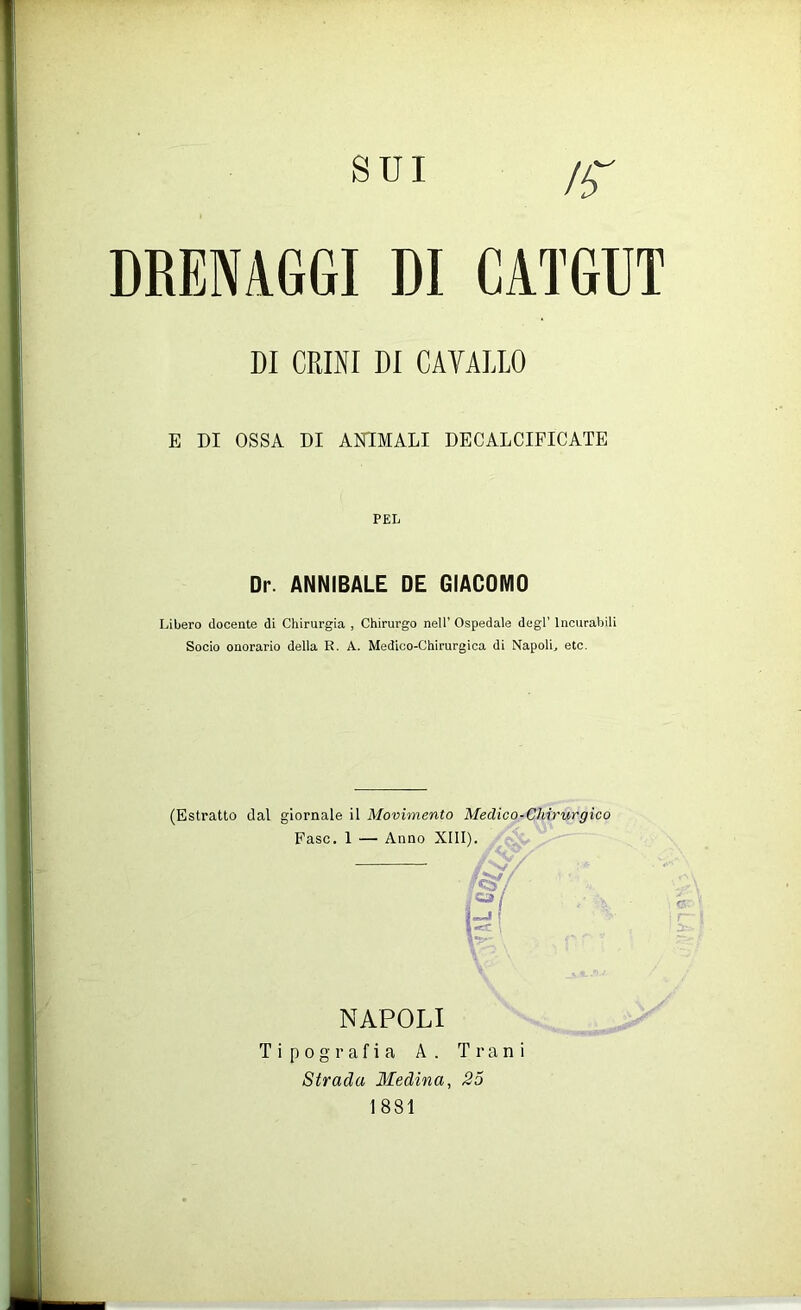 DRENAGGI DI CATGUT DI CRINI DI CAVALLO E DI OSSA DI ANIMALI DECALCIFICATE PEL Dr. ANNIBALE DE GIACOMO Libero docente di Chirurgia , Chirurgo nell’ Ospedale degl’ Incurabili Socio onorario della R. A. Medico-Chirurgica di Napoli, etc. (Estratto dal giornale il Movimento Medico-Chirurgico Fase. 1 — Anno XIII). \f r NAPOLI Tipografia A. T r a ni Strada Medina, 25 1881