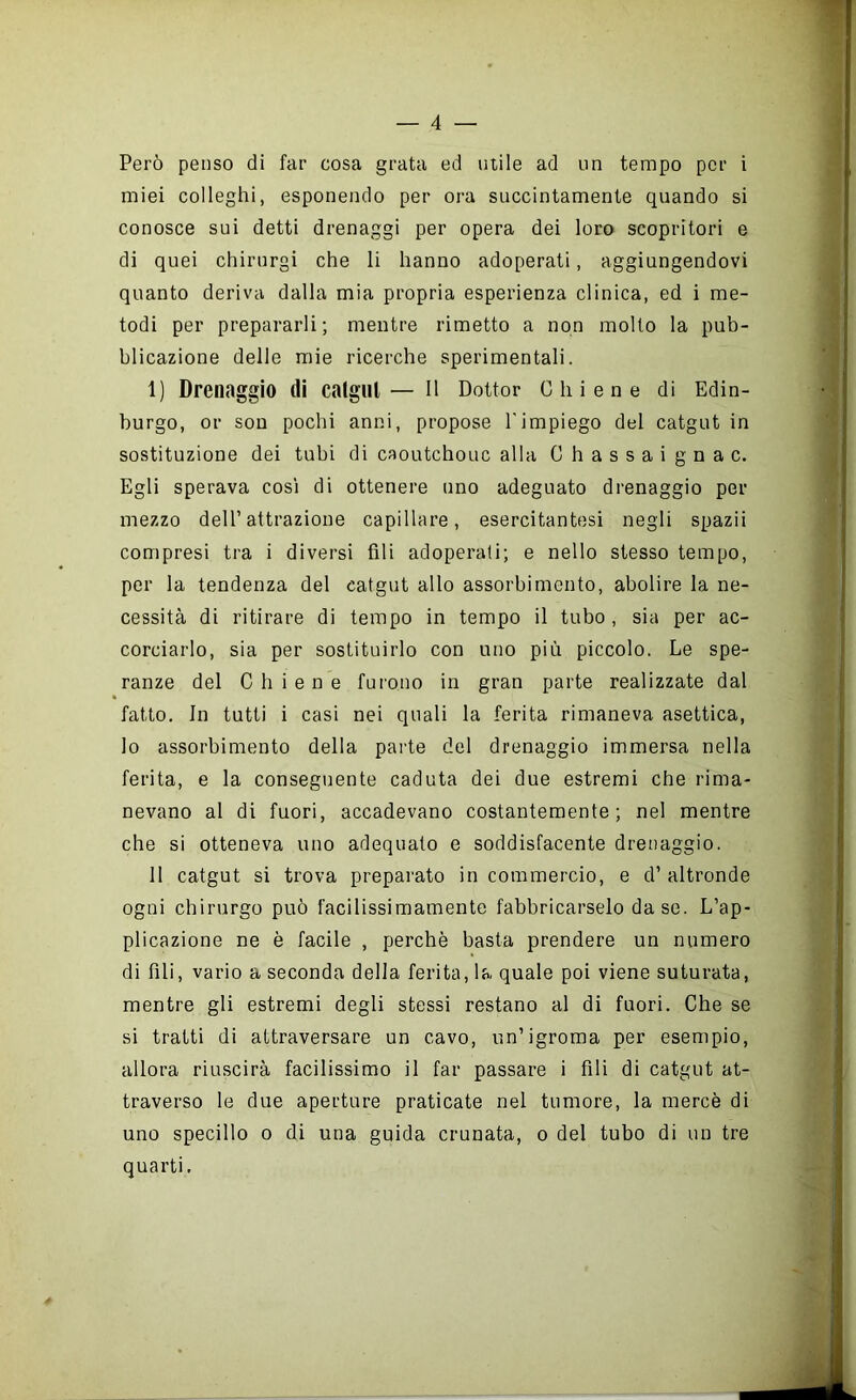 Però penso di far cosa grata ed utile ad un tempo per i miei colleglli, esponendo per ora succintamente quando si conosce sui detti drenaggi per opera dei loro scopritori e di quei chirurgi che li hanno adoperati, aggiungendovi quanto deriva dalla mia propria esperienza clinica, ed i me- todi per prepararli; mentre rimetto a non molto la pub- blicazione delle mie ricerche sperimentali. 1) Drenaggio di catglll— il Dottor Chiene di Edin- burgo, or son pochi anni, propose l'impiego del catgut in sostituzione dei tubi di caoutchouc alla Ghassaignac. Egli sperava così di ottenere uno adeguato drenaggio per mezzo dell’attrazione capillare, esercitantesi negli spazii compresi tra i diversi fili adoperati; e nello stesso tempo, per la tendenza del catgut allo assorbimento, abolire la ne- cessità di ritirare di tempo in tempo il tubo, sia per ac- corciarlo, sia per sostituirlo con uno più piccolo. Le spe- ranze del Chiene furono in gran parte realizzate dal fatto. In tutti i casi nei quali la ferita rimaneva asettica, lo assorbimento della pai'te del drenaggio immersa nella ferita, e la conseguente caduta dei due estremi che rima- nevano al di fuori, accadevano costantemente; nel mentre che si otteneva uno adequato e soddisfacente drenaggio. 11 catgut si trova preparato in commercio, e d’ altronde ogni chirurgo può facilissimamente fabbricarselo da se. L’ap- plicazione ne è facile , perchè basta prendere un numero di fili, vario a seconda della ferita, la quale poi viene suturata, mentre gli estremi degli stessi restano al di fuori. Che se si tratti di attraversare un cavo, un’igroma per esempio, allora riuscirà facilissimo il far passare i fili di catgut at- traverso le due aperture praticate nel tumore, la mercè di uno specillo o di una guida crunata, o del tubo di un tre quarti.