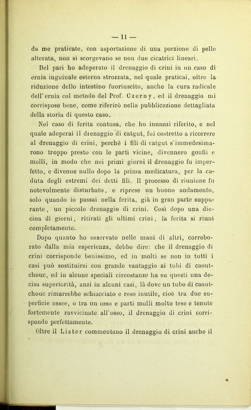 —11 — da me praticate, con asportazione di una porzione di pelle alterata, non si scorgevano se non due cicatrici lineari. Del pari ho adoperato il drenaggio di crini in un caso di ernia inguinale esterna strozzata, nel quale praticai, oltre la riduzione dello intestino fuoriuscito, anche la cura radicale dell’ernia col metodo del Prof. Czerny, ed il drenaggio mi corrispose bene, come riferirò nella pubblicazione dettagliata della storia di questo caso. Nel caso di ferita contusa, che ho innanzi riferito, e nel quale adoperai il drenaggio di catgut, fui costretto a ricorrere al drenaggio di crini, perchè i fili di catgut s’immedesima- rono troppo presto con le parti vicine, divennero goufìi e molli, in modo che nei primi giorni il drenaggio fu imper- fetto, e divenne nullo dopo la prima medicatura, per la ca- duta degli estremi dei detti fili. 11 processo di riunione fu notevolmente disturbato, e riprese un buono andamento, solo quando io passai nella ferita, già in gran parte suppu- rante , un piccolo drenaggio di crini. Così dopo una die- cina di giorni, ritirati gli ultimi crini, la ferita si riunì completamente. Dopo quanto ho osservato nelle mani di altri, corrobo- rato dalla mia esperienza, debbo dire: che il drenaggio di crini corrisponde benissimo, ed in molti se non in tutti i casi può sostituirsi con grande vantaggio ai tubi di caout- chouc, ed in alcune speciali circostanze ha su questi una de- cisa superiorità, anzi in alcuni casi, là dove un tubo di caout- chouc rimarrebbe schiacciato e reso inutile, cioè tra due su- perficie ossee, o tra un osso e parti molli molto tese e tenute fortemente ravvicinate all’osso, il drenaggio di crini corri- sponde perfettamente. Oltre il Lister commentano il drenaggio di crini anche il m