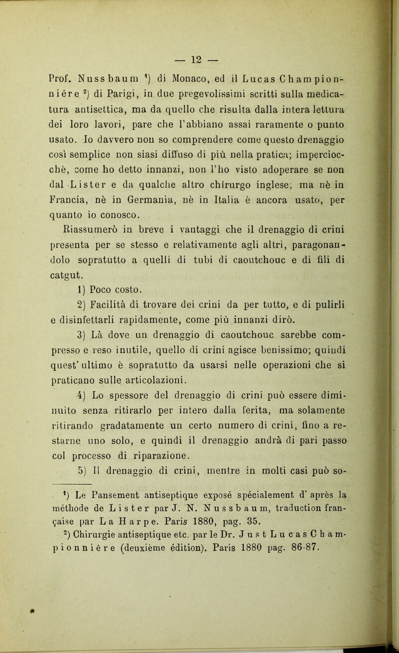 Prof. Nussbaum ’) di Monaco, ed il Lucas C h am pio n- niére di Parigi, in due pregevolissimi scritti sulla medica- tura antisettica, ma da quello che risulta dalla intera lettura dei loro lavori, pare che l’abbiano assai raramente o punto usato. Io davvero nou so comprendere come questo drenaggio così semplice non siasi diffuso di più nella pratica; impercioc- ché, come ho detto innanzi, non Pho visto adoperare se non dal Lister e da qualche altro chirurgo inglese; ma nè in Francia, nè in Germania, nè in Italia è ancora usato, per quanto io conosco. Riassumerò in breve i vantaggi che il drenaggio di crini presenta per se stesso e relativamente agli altri, paragonan- dolo sopratutto a quelli di tubi di caoutchouc e di fili di catgut. 1) Poco costo. 2) Facilità di trovare dei crini da per tutto, e di pulirli e disinfettarli rapidamente, come più innanzi dirò. 3) Là dove un drenaggio di caoutchouc sarebbe com- presso e reso inutile, quello di crini agisce benissimo; quiudi quest’ultimo è sopratutto da usarsi nelle operazioni che si praticano sulle articolazioni. 4) Lo spessore del drenaggio di crini può essere dimi- nuito senza ritirarlo per intero dalla ferita, ma solamente l'itirando gradatamente un certo numero di crini, fino a re- starne uno solo, e quindi il drenaggio andrà di pari passo col processo di riparazione. 5) Il drenaggio di crini, mentre in molti casi può so- *) Le Pansement antiseptique exposé spécialement d’ après la métbode de Lister par J. N. Nussbaum, traduction fran- gaise par La H a r p e. Paris 1880, pag. 35, -) Chirurgie antiseptique etc. par le Dr. Just LucasCharn- pionnière (deuxième édition), Paris 1880 pag. 86-87.
