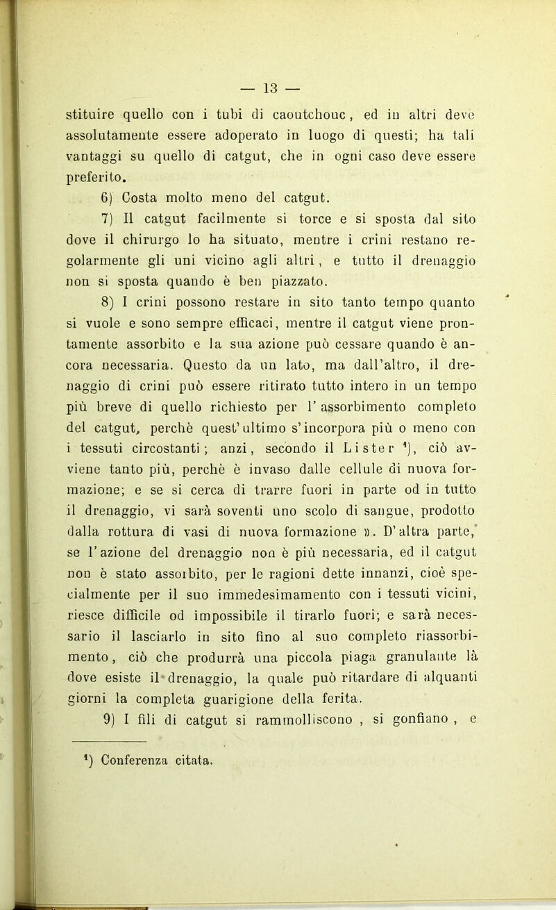 stituire quello con i tubi di caoutchouc , ed in altri deve assolutamente essere adoperato in luogo di questi; ha tali vantaggi su quello di catgut, che in ogni caso deve essere preferito. 6) Costa molto meno del catgut. 7) Il catgut facilmente si torce e si sposta dal sito dove il chirurgo lo ha situato, mentre i crini restano re- golarmente gli uni vicino agli altri, e tutto il drenaggio non si sposta quando è ben piazzato. 8) I crini possono restare in sito tanto tempo quanto si vuole e sono sempre efficaci, mentre il catgut viene pron- tamente assorbito e la sua azione può cessare quando è an- cora necessaria. Questo da un lato, ma daH’altro, il dre- naggio di crini può essere ritirato tutto intero in un tempo più breve di quello richiesto per I’ assorbimento completo del catgut, perchè quest’ultimo s’incorpora più o meno con i tessuti circostanti; anzi, secondo il Li ster ’), ciò av- viene tanto più, perchè è invaso dalle cellule di nuova for- mazione; e se si cerca di trarre fuori in parte od in tutto il drenaggio, vi sarà soventi uno scolo di sangue, prodotto dalla rottura di vasi di nuova formazione ». D’altra parte,’ se l’azione del drenaggio non è più necessaria, ed il catgut non è stato assorbito, per le ragioni dette innanzi, cioè spe- cialmente per il suo immedesimamento con i tessuti vicini, riesce difficile od impossibile il tirarlo fuori; e sarà neces- sario il lasciarlo in sito fino al suo completo riassorbi- mento, ciò che produrrà una piccola piaga granulante là dove esiste il drenaggio, la quale può ritardare di alquanti giorni la completa guarigione della ferita. 9) I fili di catgut si rammolliscono , si gonfiano , e ’) Conferenza citata.