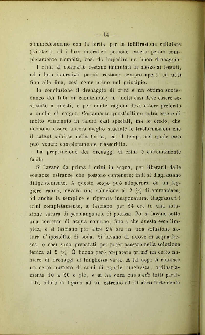 s’immedesimano con la ferita, per la infiltrazione cellulare (Li ster), ed i loro interstizi! possono essere perciò com- pletamente riempiti, così da impedire nn buon drenaggio. I crini al contrario restano immutati in mezzo ai tessuti, ed i loro interstizi! perciò restano sempre aperti ed utili fino alla fine, così come erano nel principio. In conclusione il drenaggio di crini è un ottimo succe- daneo dei tubi di caoLitchouc; in molti casi deve essere so- stituito a questi, e per molte ragioni deve essere preferito a quello di catgut. Certamente quest’ultimo potrà essere di molto vantaggio in taluni casi speciali, ma io credo, che debbono essei'e ancora meglio studiate le trasformazioni che il catgut subisce nella ferita, ed il tempo nel quale esso può venire completamente riassorbito. La preparazione dei drenaggi di crini è estremamente facile. Si lavano da prima i crini in acqua, per liberarli dalle sostanze estranee che possono contenere; indi si disgrassano diligentemente. A questo scopo può adoperarsi od un leg- giero ranno, ovvero una soluzione al 2 di ammoniaca, od anche la semplice e ripetuta insaponatura. Disgrassati i crini completamente, si lasciano per 24 ore in una solu- zione satura di permanganato di potassa. Poi si lavano sotto una corrente di acqua comune, fino a che questa esce lim- pida, e si lasciano per altre 24 ore in una soluzione sa- tura d’iposolfito di soda. Si lavano di nuovo in acqua fre- sca, e così sono preparati per poter passare nella soluzione fenica al 5 y^. È buono però preparare primi un certo nu- mero di drenaggi di lunghezza varia. A tal uopo si riunisce un certo numero di crini di eguale lunghezza, ordinaria- mente 10 a 20 o più, e si ha cura che sienb tutti paral- leli, allora si ligano ad un estremo ed all’altro fortemente