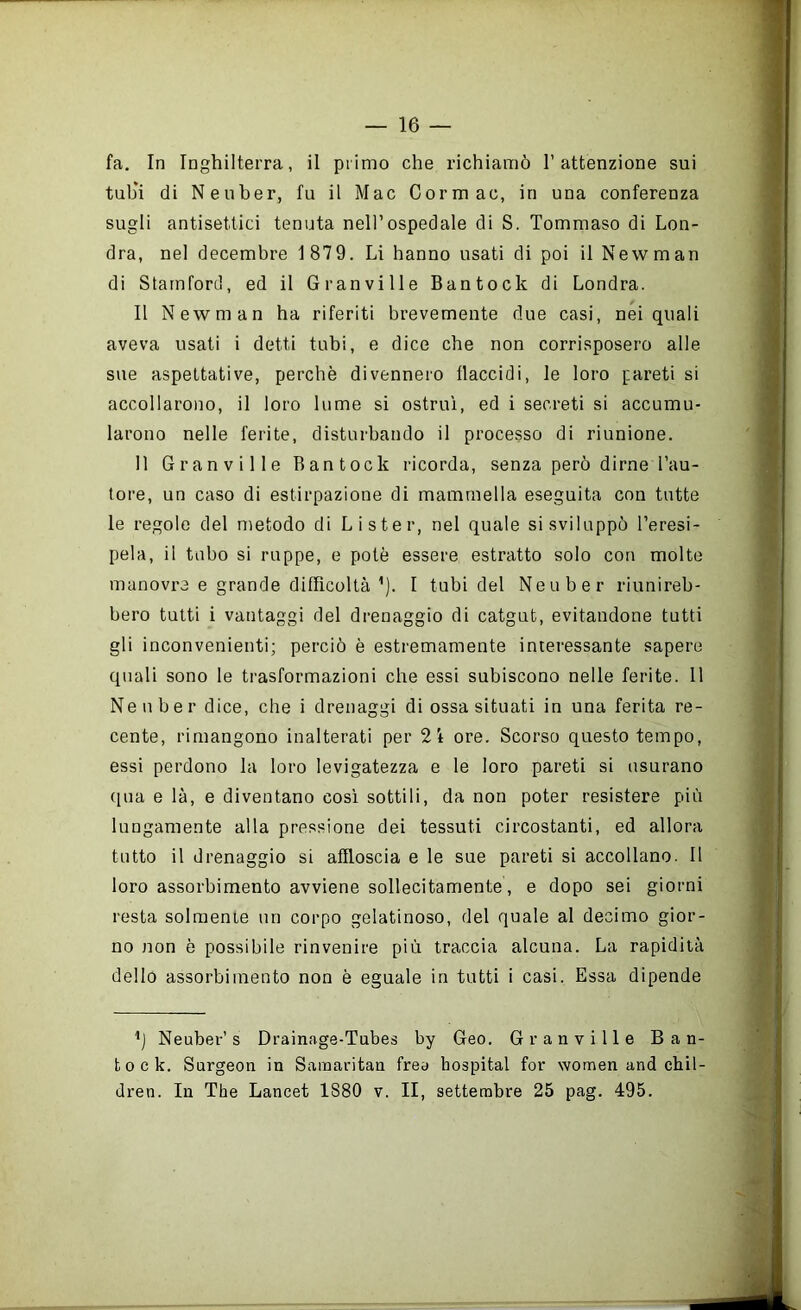fa. In Inghilterra, il primo che richiamò l’attenzione sui tub'i di Neiiber, fu il Mac Cormac, in una conferenza sugli antisettici tenuta nell’ospedale di S. Tommaso di Lon- dra, nel decembre 1879. Li hanno usati di poi il Newman di Stamford, ed il Granville Bantock di Londra. Il Newman ha riferiti brevemente due casi, nei quali aveva usati i detti tubi, e dice che non corrisposero alle sue aspettative, perchè divennero flaccidi, le loro pareti si accollarono, il loro lume si ostru'i, ed i secreti si accumu- larono nelle ferite, disturbando il processo di riunione. Il Granville Bantock ricorda, senza però dirne l’au- tore, un caso di estirpazione di mammella eseguita con tutte le regole del metodo di Li ster, nel quale si sviluppò l’eresi- pela, il tubo si ruppe, e potè essere estratto solo con molte manovre e grande difficoltà ’). I tubi del Neuber riunireb- bero tutti i vantaggi del drenaggio di catgut, evitandone tutti gli inconvenienti; perciò è estremamente interessante sapere quali sono le trasformazioni che essi subiscono nelle ferite. 11 Neuber dice, che i drenaggi di ossa situati in una ferita re- cente, rimangono inalterati per 2i ore. Scorso questo tempo, essi perdono la loro levigatezza e le loro pareti si usurano (pia e là, e diventano così sottili, da non poter resistere più lungamente alla pressione dei tessuti circostanti, ed allora tutto il drenaggio si affloscia e le sue pareti si accollano. 11 loro assorbimento avviene sollecitamente, e dopo sei giorni resta solraenie un corpo gelatinoso, del quale al decimo gior- no non è possibile rinvenire più traccia alcuna. La rapidità dello assorbimento non è eguale in tutti i casi. Essa dipende Neuber’s Drainage-Tubes by Geo. Granville Ban- tock. Surgeon in Sainaritan frea hospital for women and cbil- dren. In The Lancet 1880 v. II, settembre 25 pag. 495.