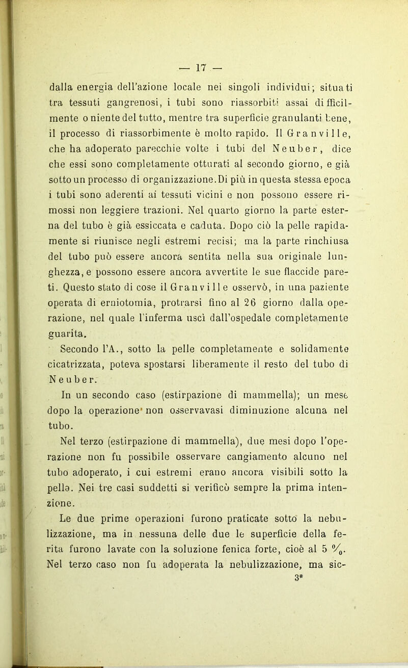 dalla energia dell’azione locale nei singoli individui; situati tra tessuti gangrenosi, i tubi sono riassorbiti assai difficil- mente 0 niente del tutto, mentre tra superfìcie granulanti bene, il processo di riassorbimento è molto rapido. Il Gran vi 11 e, che ha adoperato parecchie volte i tubi del Neuber, dice che essi sono completamente otturati al secondo giorno, e già sotto un processo di organizzazione.Di più in questa stessa epoca i tubi sono aderenti ai tessuti vicini e non possono essere ri- mossi non leggiere trazioni. Nel quarto giorno la parte ester- na del tubo è già essiccata e caduta. Dopo ciò la pelle rapida- mente si riunisce negli estremi recisi; ma la parte rinchiusa del tubo può essere ancora sentita nella sua originale lun- ghezza, e possono essere ancora avvertite le sue flaccide pare- ti. Questo stato di cose il Gran v i 11 e osservò, in una paziente operata di erniotomia, protrarsi fino al 26 giorno dalla ope- razione, nel quale l’inferma uscì dall’ospedale completamente guarita. Secondo l’A., sotto la pelle completamente e solidamente cicatrizzata, poteva spostarsi liberamente il resto del tubo di Neuber. In un secondo caso (estirpazione di mammella); un mese dopo la operazione* non osservavasi diminuzione alcuna nel tubo. Nel terzo (estirpazione di mammella), due mesi dopo l’ope- razione non fu possibile osservare cangiamento alcuno nel tubo adoperato, i cui estremi erano ancora visibili sotto la pella. Nei tre casi suddetti si verificò sempre la prima inten- zione. Le due prime operazioni furono praticate sotto la nebu- lizzazione, ma in nessuna delle due le superfìcie della fe- rita furono lavate con la soluzione fenica forte, cioè al 5 Nel terzo caso non fu adoperata la nebulizzazione, ma sic- 3*