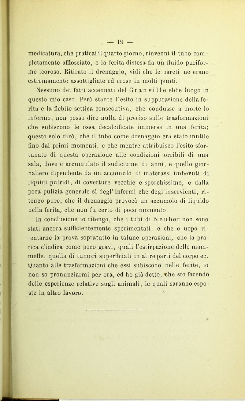medicatura, che praticai il quarto giorno, rinvenni il tubo com- pletamente afflosciato, e la ferita distesa da un iluido purifor- me icoroso. Ritirato il drenaggio, vidi che le pareti ne erano estremamente assottigliate ed erose in molti punti. Nessuno dei fatti accennati del Gran vi 11 e ebbe luogo in questo mio caso. Perù stante l’esito in suppurasione della fe- rita e la flebite settica consecutiva, che condusse a morte lo infermo, non posso dire nulla di preciso sulle trasformazioni che subiscono le ossa decalcificate immerse in una ferita; questo solo dirò, che il tubo come drenaggio era stato inutile fino dai primi momenti, e che mentre attribuisco l’esito sfor- tunato di questa operazione alle condizioni orribili di una sala, dove è accumulato il sudiciume di anni, e quello gior- naliero dipendente da un accumulo di materassi imbevuti di liquidi putridi, di coverture vecchie e sporchissime, e dalla poca pulizia generale sì degl’ infermi che degl’inservie.iti, ri- tengo pure, che il drenaggio provocò un accumolo di liquido nella ferita, che non fu certo di poco momento. In conclusione io ritengo, che i tubi di Neuber non sono stati ancora sufficientemente sperimentati, e che è uopo ri- tentarne la prova sopratutto in talune operazioni, che la pra- tica c’indica come poco gravi, quali l’estirpazione delle mam- melle, quella di tumori superficiali in altre parti del corpo ec. Quanto alle trasformazioni che essi subiscono nelle ferite, io non so pronunziarmi per ora, ed ho già detto, ishe sto facendo delle esperienze relative sugli animali, le quali saranno espo- ste in altro lavoro.