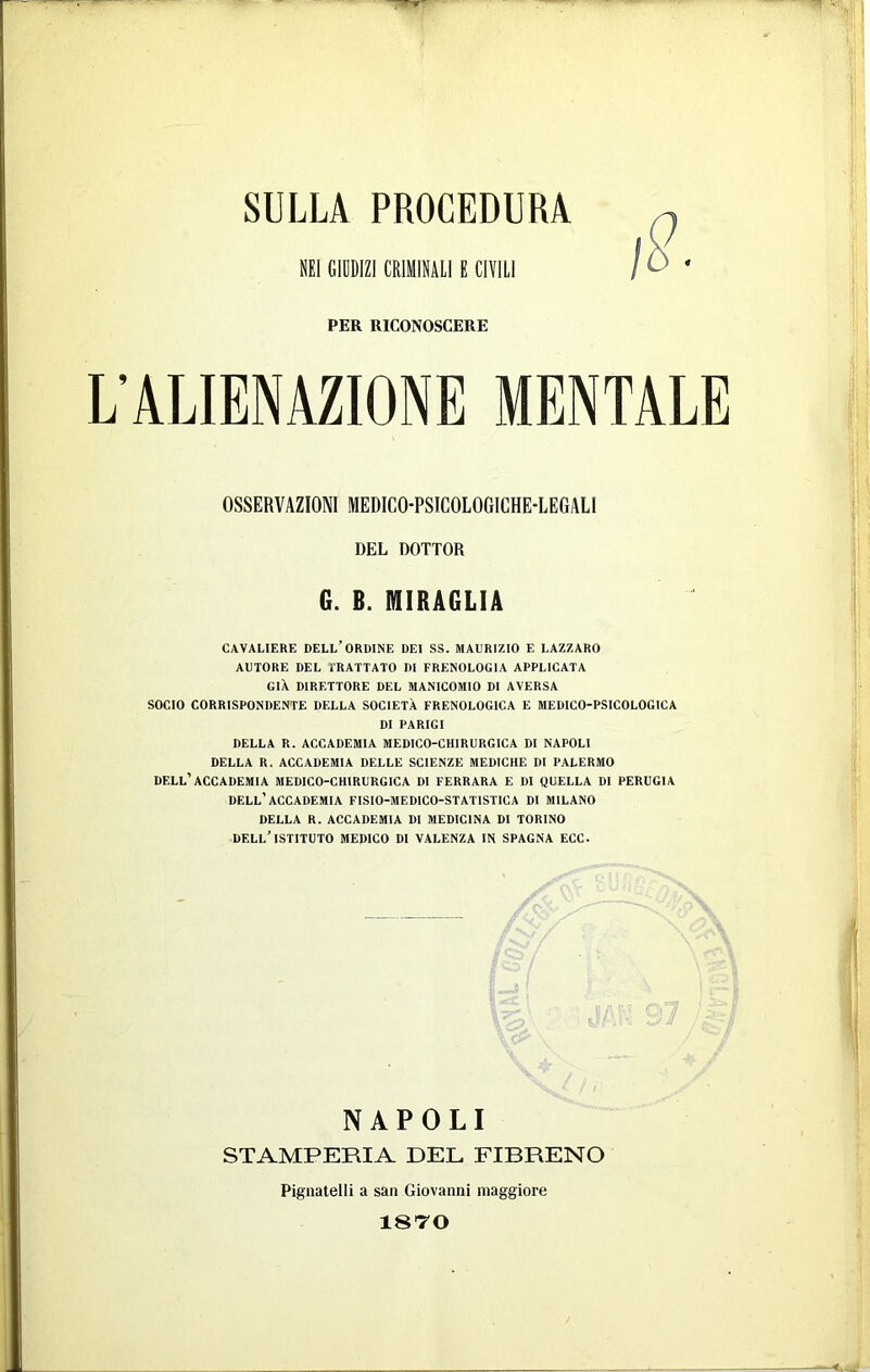 SULLA PROCEDURA SEI GIDDIZICKIHIULIE CIVILI PER RICONOSCERE L'ALIENAZIONE MENTALE OSSERVAZIONI MEDICO-PSICOLOGICHE-LEGALI DEL DOTTOR G. B. MIRA6LIA CAVALIERE DELL’ORDINE DEI SS. MADRIZIO E LAZZARO AUTORE DEL TRATTATO DI FRENOLOGIA APPLICATA GIA DIRETTORE DEL MANICOMIO DI AVERSA SOCIO CORRISPONDENTE DELLA SOCIETÀ FRENOLOGICA E MEDICO-PSICOLOGICA DI PARIGI DELLA R. ACCADEMIA MEDICO-CHIRURGICA DI NAPOLI DELLA R. ACCADEMIA DELLE SCIENZE MEDICHE DI P.ALERMO dell'’ACCADEMIA MEDICO-CHIRURGICA DI FERRARA E DI QUELLA DI PERUGIA dell’accademia FISIO-MEDICO-STATISTICA DI MILANO DELLA R. ACCADEMIA DI MEDICINA DI TORINO dell’istituto medico di valenza in SPAGNA ECC. NAPOLI STAMPERIA DEL FIBRENO Pignatelli a san Giovanni maggiore 18TO