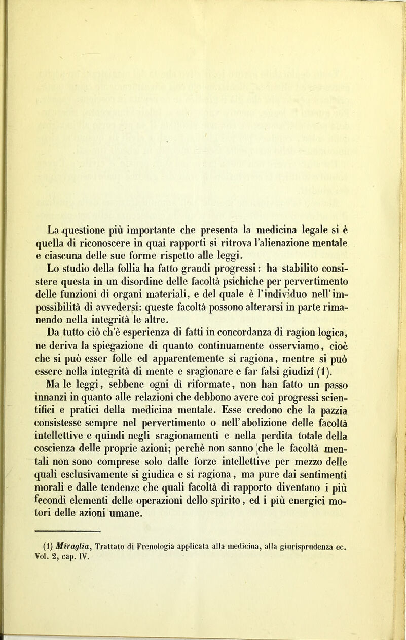 La questione più importante che presenta la medicina legale si è quella di riconoscere in quai rapporti si ritrova l’alienazione mentale e ciascuna delle sue forme rispetto alle leggi. Lo studio della follia ha fatto grandi progressi : ha stabilito consi- stere questa in un disordine delle facoltà psichiche per pervertimento delle funzioni di organi materiali, e del quale è l’individuo nell’im- possibilità di avvedersi: queste facoltà possono alterarsi in parte rima- nendo nella integrità le altre. Da tutto ciò ch’è esperienza di fatti in concordanza di ragion logica, ne deriva la spiegazione di quanto continuamente osserviamo, cioè che si può esser folle ed apparentemente si ragiona, mentre si può essere nella integrità di mente e sragionare e far falsi giudizi (1). Ma le leggi, sebbene ogni dì riformate, non han fatto un passo innanzi in quanto alle relazioni che debbono avere coi progressi scien- tifici e pratici della medicina mentale. Esse credono che la pazzia consistesse sempre nel pervertimento o nell’abolizione delle facoltà intellettive e quindi negli sragionamenti e nella perdita totale della coscienza delle proprie azioni; perchè non sanno [che le facoltà men- tali non sono comprese solo dalle forze intellettive per mezzo delle quali esclusivamente si giudica e si ragiona, ma pure dai sentimenti morali e dalle tendenze che quali facoltà di rapporto diventano i più fecondi elementi delle operazioni dello spirito, ed i più energici mo- tori delle azioni umane. (1) Miraglia, Trattato di Frenologia applicala alla medicina, alla giurisprudenza ec. Voi. 2, cap. IV.