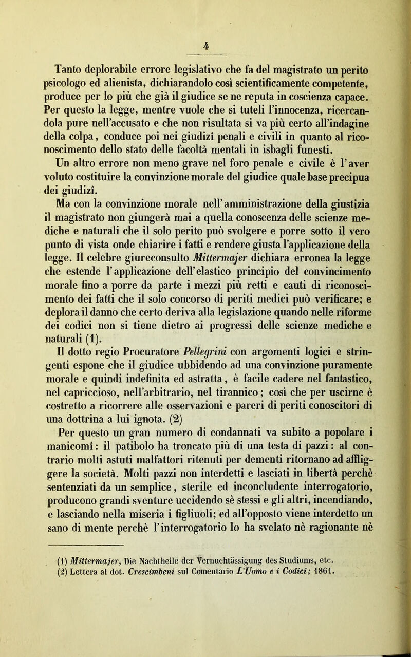 Tanto deplorabile errore legislativo che fa del magistrato un perito psicologo ed alienista, dichiarandolo così scientificamente competente, produce per lo più che già il giudice se ne reputa in coscienza capace. Per questo la legge, mentre vuole che si tuteli l’innocenza, ricercan- dola pure nell’accusato e che non risultata si va più certo all’indagine della colpa, conduce poi nei giudizi penali e civili in quanto al rico- noscimento dello stato delle facoltà mentali in isbagli funesti. Un altro errore non meno grave nel foro penale e civile è l’aver voluto costituire la convinzione morale del giudice quale base precipua dei giudizi. Ma con la convinzione morale nell’amministrazione della giustizia il magistrato non giungerà mai a quella conoscenza delle scienze me- diche e naturali che il solo perito può svolgere e porre sotto il vero punto di vista onde chiarire i fatti e rendere giusta l’applicazione della legge. Il celebre giureconsulto Mittermajer dichiara erronea la legge che estende l’applicazione dell’elastico principio del convincimento morale fino a porre da parte i mezzi più retti e cauti di riconosci- mento dei fatti che il solo concorso di periti medici può verificare; e deplora il danno che certo deriva alla legislazione quando nelle riforme dei codici non si tiene dietro ai progressi delle scienze mediche e naturali (1). Il dotto regio Procuratore Pellegrini con argomenti logici e strin- genti espone che il giudice ubbidendo ad una convinzione puramente morale e quindi indefinita ed astratta, è facile cadere nel fantastico, nel capriccioso, neH’arbitrario, nel tirannico ; così che per uscirne è costretto a ricorrere alle osservazioni e pareri di periti conoscitori di una dottrina a lui ignota. (2) Per questo un gran numero di condannati va subito a popolare i manicomi : il patibolo ha troncato più di una testa di pazzi : al con- trario molti astuti malfattori ritenuti per dementi ritornano ad afflig- gere la società. Molti pazzi non interdetti e lasciati in libertà perchè sentenziati da un semplice, sterile ed inconcludente interrogatorio, producono grandi sventure uccidendo sè stessi e gli altri, incendiando, e lasciando nella miseria i figliuoli; ed all’opposto viene interdetto un sano di mente perchè l’interrogatorio lo ha svelato nè ragionante nè (1) Mittermajer, Die Nachtheile der Vernuchtassigung des Studiiuns, eie.