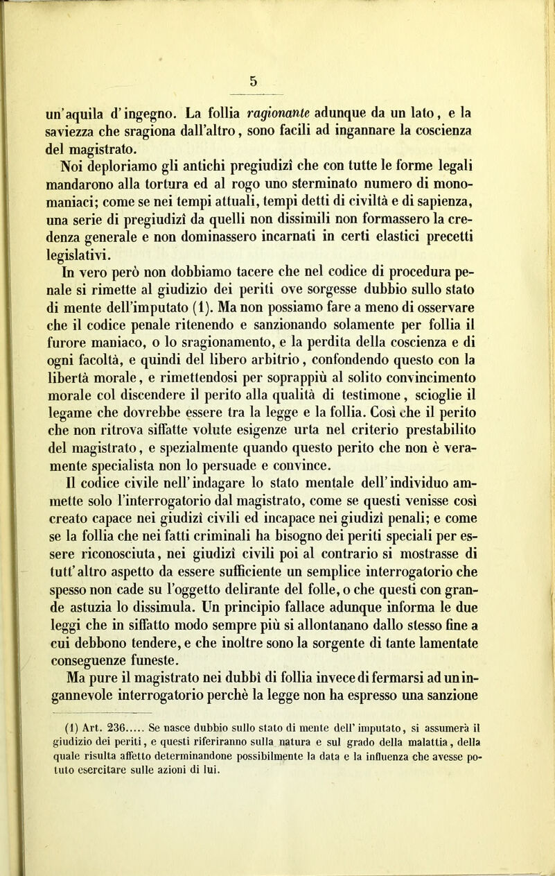 un’aquila d’ingegno. La follia ragionante adunque da un lato, e la saviezza che sragiona dall’altro, sono facili ad ingannare la coscienza del magistrato. Noi deploriamo gli antichi pregiudizi che con tutte le forme legali mandarono alla tortura ed al rogo uno sterminato numero di mono- maniaci; come se nei tempi attuali, tempi detti di civiltà e di sapienza, una serie di pregiudizi da quelli non dissimili non formassero la cre- denza generale e non dominassero incarnati in certi elastici precetti legislativi. In vero però non dobbiamo tacere che nel codice di procedura pe- nale si rimette al giudizio dei periti ove sorgesse dubbio sullo stato di mente dell’imputato (1). Ma non possiamo fare a meno di osservare che il codice penale ritenendo e sanzionando solamente per follia il furore maniaco, o lo sragionamento, e la perdita della coscienza e di ogni facoltà, e quindi del libero arbitrio, confondendo questo con la libertà morale, e rimettendosi per soprappiù al solito convincimento morale col discendere il perito alla qualità di testimone, scioglie il legame che dovrebbe essere tra la legge e la follia. Così che il perito che non ritrova siffatte volute esigenze urta nel criterio prestabilito del magistrato, e spezialmente quando questo perito che non è vera- mente specialista non lo persuade e convince. Il codice civile nell’ indagare lo stato mentale dell’ individuo am- mette solo l’interrogatorio dal magistrato, come se questi venisse così creato capace nei giudizi civili ed incapace nei giudizi penali; e come se la follia che nei fatti criminali ha bisogno dei periti speciali per es- sere riconosciuta, nei giudizi civili poi al contrario si mostrasse di tutt’ altro aspetto da essere sufficiente un semplice interrogatorio che spesso non cade su l’oggetto delirante del folle, o che questi con gran- de astuzia lo dissimula, tffi principio fallace adunque informa le due leggi che in siffatto modo sempre più si allontanano dallo stesso fine a cui debbono tendere, e che inoltre sono la sorgente di tante lamentate conseguenze funeste. Ma pure il magistrato nei dubbi di follia invece di fermarsi ad un in- gannevole interrogatorio perchè la legge non ha espresso una sanzione (1) Art. 236 Se nasce dubbio sullo stato di mente dell’ imputato, si assumerà il giudizio dei periti, e questi riferiranno sulla natura e sul grado della malattia, della quale risulta affetto determinandone possibilmente la data e la influenza che avesse po- tuto esercitare sulle azioni di lui.
