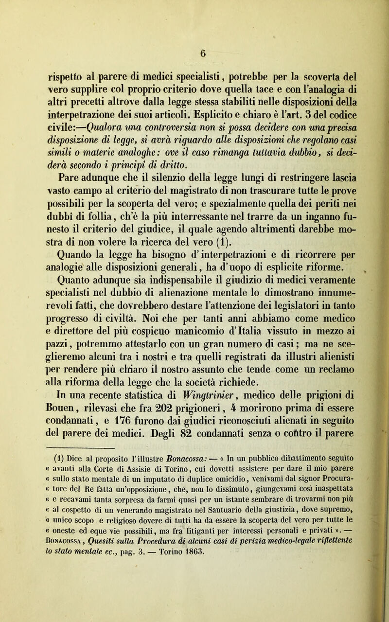 rispetto al parere di medici specialisti, potrebbe per la scoverta del vero supplire col proprio criterio dove quella tace e con lanalogia di altri precetti altrove dalla legge stessa stabiliti nelle disposizioni della interpetrazione dei suoi articoli. Esplicito e chiaro è l’art. 3 del codice civile:—Qualora una controversia non si possa decidere con una precisa disposizione di legge, si avrà riguardo alle disposizioni che regolano casi simili 0 materie analoghe: ove il caso rimanga tuttavia dubbio, si deci- derà secondo i principi di dritto. Pare adunque che il silenzio della legge lungi di restringere lascia vasto campo al criterio del magistrato di non trascurare tutte le prove possibili per la scoperta del vero; e spezialmente quella dei periti nei dubbi di follia, eh e la più interressante nel trarre da un inganno fu- nesto il criterio del giudice, il quale agendo altrimenti darebbe mo- stra di non volere la ricerca del vero (1). Quando la legge ha bisogno d’interpetrazioni e di ricorrere per analogie alle disposizioni generali, ha d’uopo di esplicite riforme. Quanto adunque sia indispensabile il giudizio di medici veramente specialisti nel dubbio di alienazione mentale lo dimostrano innume- revoli fatti, che dovrebbero desiare l’attenzione dei legislatori in tanto progresso di civiltà. Noi che per tanti anni abbiamo come medico e direttore del più cospicuo manicomio d’Italia vissuto in mezzo ai pazzi, potremmo attestarlo con un gran numero di casi ; ma ne sce- glieremo alcuni tra i nostri e tra quelli registrati da illustri alienisti per rendere più chiaro il nostro assunto che tende come un reclamo alla riforma della legge che la società richiede. In una recente statistica di Wingtrinier, medico delle prigioni di Bouen, rilevasi che fra 202 prigioneri, 4 morirono prima di essere condannati, e 176 furono dai giudici riconosciuti alienati in seguito del parere dei medici. Degli 82 condannati senza o cofttro il parere (1) Dice al proposito l’illustre Bonacossa:— « In un pubblico dibattimento seguito « avanti alla Corte di Assisie di Torino, cui dovetti assistere per dare il mio parere « sullo stato mentale di un imputato di duplice omicidio, venivami dal signor Procura- ti tore del Re fatta un’opposizione, che, non lo dissimulo, giungevami così inaspettata « e recavami tanta sorpresa da farmi quasi per un istante sembrare di trovarmi non più « al cospetto di un venerando magistrato nel Santuario della giustizia, dove supremo, « unico scopo e religioso dovere di tutti ha da essere la scoperta del vero per tutte le « oneste ed eque vie possibili, ma fra litiganti per interessi personali e privati ». — Bonacossa , Quesiti sulla Procedura dà, alcuni casi di perizia medico-legale riflettente lo stato mentale ec., pag. 3. — Torino 1863. i
