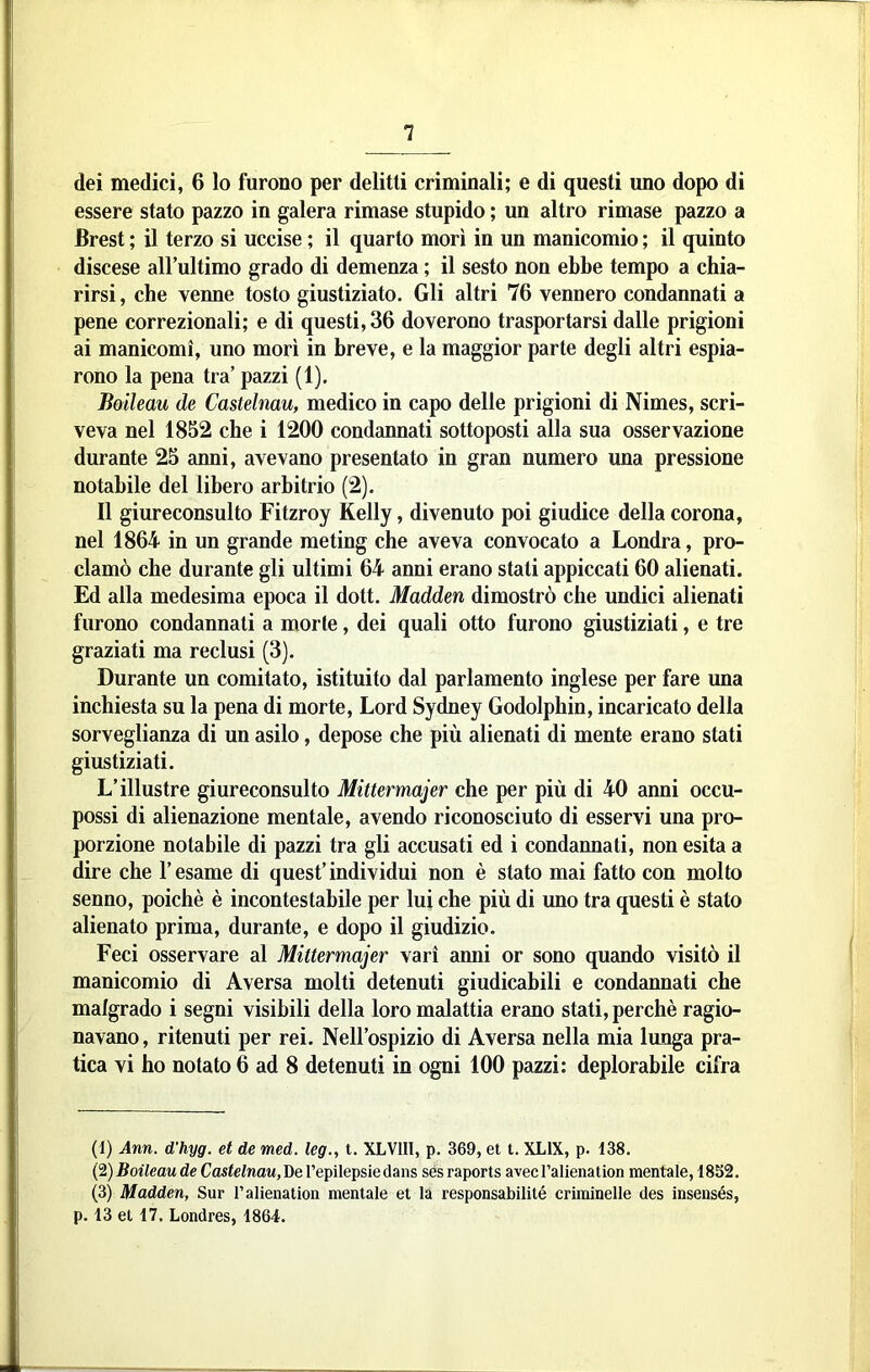 dei medici, 6 lo furono per delitti criminali; e di questi uno dopo di essere stato pazzo in galera rimase stupido ; un altro rimase pazzo a Brest ; il terzo si uccise ; il quarto morì in un manicomio ; il quinto discese aH’ultimo grado di demenza ; il sesto non ebbe tempo a chia- rirsi , che venne tosto giustiziato. Gli altri 76 vennero condannati a pene correzionali; e di questi, 36 doverono trasportarsi dalle prigioni ai manicomi, uno mori in breve, e la maggior parte degli altri espia- rono la pena tra’ pazzi (1). Boileau de Castelmu, medico in capo delle prigioni di Nimes, scri- veva nel 1852 che i 1200 condannati sottoposti alla sua osservazione durante 25 anni, avevano presentato in gran numero una pressione notabile del libero arbitrio (2). Il giureconsulto Fitzroy Kelly, divenuto poi giudice della corona, nel 1864 in un grande meting che aveva convocato a Londra, pro- clamò che durante gli ultimi 64 anni erano stati appiccati 60 alienati. Ed alla medesima epoca il dott. Madden dimostrò che undici alienati furono condannati a morte, dei quali otto furono giustiziati, e tre graziati ma reclusi (3). Durante un comitato, istituito dal parlamento inglese per fare una inchiesta su la pena di morte, Lord Sydney Godolphin, incaricato della sorveglianza di un asilo, depose che più alienati di mente erano stati giustiziati. L’illustre giureconsulto Mittermajer che per più di 40 anni occu- possi di alienazione mentale, avendo riconosciuto di esservi una pro- porzione notabile di pazzi tra gli accusati ed i condannati, non esita a dire che l’esame di quest’individui non è stato mai fatto con molto senno, poiché è incontestabile per lui che più di uno tra questi è stato alienato prima, durante, e dopo il giudizio. Feci osservare al Mittermajer vari anni or sono quando visitò il manicomio di Aversa molti detenuti giudicabili e condannati che malgrado i segni visibili della loro malattia erano stati, perchè ragio- navano, ritenuti per rei. Nell’ospizio di Aversa nella mia lunga pra- tica vi ho notato 6 ad 8 detenuti in ogni 100 pazzi: deplorabile cifra (1) Ann. d'hyg. et de med. leg., t. XLVIII, p. 369, et t. XLIX, p. 138. C^) Boileau de Castelnau,He Tepilepsiedans ses raports avecralienation mentale, -18S2. (3) Madden, Sur l’alienation mentale et la responsabilité criminelle des ìnsensés, p. 13 et 17. Londres, 1864.