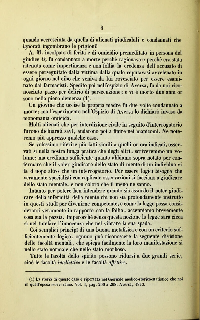 quando accresciuta da quella di alienati giudicabili e condannati che ignorati ingombrano le prigioni! A. M. incolpato di ferita e di omicidio premeditato in persona del giudice 0, fu condannato a morte perchè ragionava e perchè era stata ritenuta come impertinenza e non follia la credenza dell’accusato di essere perseguitato dalla vittima dalla quale reputavasi avvelenato in ogni giorno nel cibo che veniva da lui rovesciato per essere esami- nato dai farmacisti. Spedito poi nell’ospizio di Aversa, fu da noi rico- nosciuto pazzo per delirio di persecuzione ; e vi è morto due anni or sono nella piena demenza (1). Un giovine che uccise la propria madre fu due volte condannato a morte; ma l’esperimento nell’Ospizio di Aversa lo dichiarò invaso da monomania omicida. Molti alienati che per interdizione civile in seguito d’interrogatorio furono dichiarati savi, andarono poi a finire nei manicomi. Ne note- remo più appresso qualche caso. Se volessimo riferire più fatti simili a quelli or ora indicati, osser- vati sì nella nostra lunga pratica che degli altri, scriveremmo un vo- lume; ma crediamo sufficiente quanto abbiamo sopra notato per con- fermare che il voler giudicare dello stato di mente di un individuo vi fa d’uopo altro che un interrogatorio. Per essere logici bisogna che veramente specialisti con replicate osservazioni si facciano a giudicare dello stato mentale, e non coloro che il meno ne sanno. Intanto per potere ben intendere quanto sia assurdo il poter giudi- care della infermità della mente chi non sia profondamente instrutto in questi studi per divenirne competente, e come la legge possa consi- derarsi veramente in rapporto con la follia, accenniamo brevemente cosa sia la pazzia. Imperocché senza questa nozione la legge sarà cieca sì nel tutelare l’innocenza che nel vibrare la sua spada. Coi semplici principi di una buona metafisica e con un criterio suf- ficientemente logico, ognuno può riconoscere la seguente divisione delle facoltà mentali, che spiega facilmente la loro manifestazione sì nello stato normale che nello stato morboso. Tutte le facoltà dello spirito possono ridursi a due grandi serie, cioè le facoltà intellettive e le facoltà affettive. (1) La storia di questo caso è riportata nel Giornale medico-storico-statistico che noi in quell’epoca scrivevamo. Voi. 1, pag. 200 a 208. Aversa, 4843.