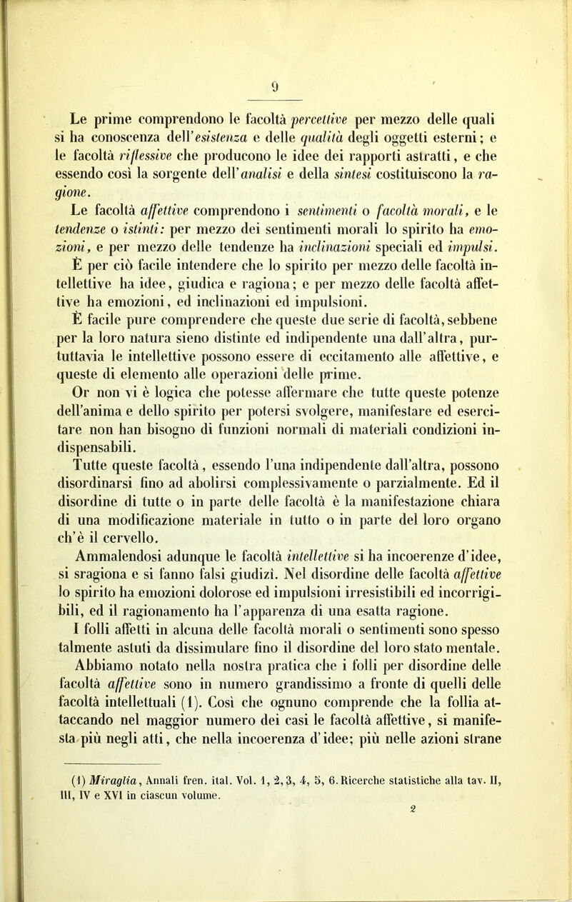 Le prime comprendono le facoltà percellive per mezzo delle quali si ha conoscenza deWesistenza e delle qualità degli oggetti esterni; e le facoltà riflessive che producono le idee dei rapporti astratti, e che essendo così la sorgente del ranalisi e della sintesi costituiscono la ra- gione. Le facoltà affettive comprendono i sentimenti o facoltà morali, e le tendenze o istinti: per mezzo dei sentimenti morali lo spirito ha emo- zioni, e per mezzo delle tendenze ha inclinazioni speciali ed impulsi. È per ciò facile intendere che lo spirito per mezzo delle facoltà in- tellettive ha idee, giudica e ragiona ; e per mezzo delle facoltà affet- tive ha emozioni, ed inclinazioni ed impulsioni. È facile pure comprendere che queste due serie di facoltà, sebbene per la loro natura sieno distinte ed indipendente una dall’altra, pur- tuttavia le intellettive possono essere di eccitamento alle affettive, e queste di elemento alle operazioni delle prime. Or non vi è logica che potesse affermare che tutte queste potenze dell’anima e dello spirito per potersi svolgere, manifestare ed eserci- tare non han bisogno dì funzioni normali di materiali condizioni in- dispensabili. Tutte queste facoltà, essendo l’una indipendente dall’altra, possono disordinarsi fino ad abolirsi complessivamente o parzialmente. Ed il disordine di tutte o in parte delle facoltà è la manifestazione chiara di una modificazione materiale in tutto o in parte del loro organo eh’è il cervello. Ammalendosi adunque le facoltà intellettive si ha incoerenze d’idee, si sragiona e si fanno falsi giudizi. Nel disordine delle facoltà affettive lo spirito ha emozioni dolorose ed impulsioni irresistibili ed incorrigi- bili, ed il ragionamento ha l’apparenza di una esatta ragione. I folli affetti in alcuna delle facoltà morali o sentimenti sono spesso talmente astuti da dissimulare fino il disordine del loro stato mentale. Abbiamo notato nella nostra pratica che i folli per disordine delle facoltà affettive sono in numero grandissimo a fronte di quelli delle facoltà intellettuali (1). Così che ognuno comprende che la follia at- taccando nel maggior numero dei casi le facoltà affettive, si manife- sta/più negli atti, che nella incoerenza d’idee; più nelle azioni strane (t) Miraglia, Annali fren. ital. Voi. 1, :2,3, 4, S, 6. Ricerche statistiche alla tav. H, 111, IV e XVI in ciascun volume. 2