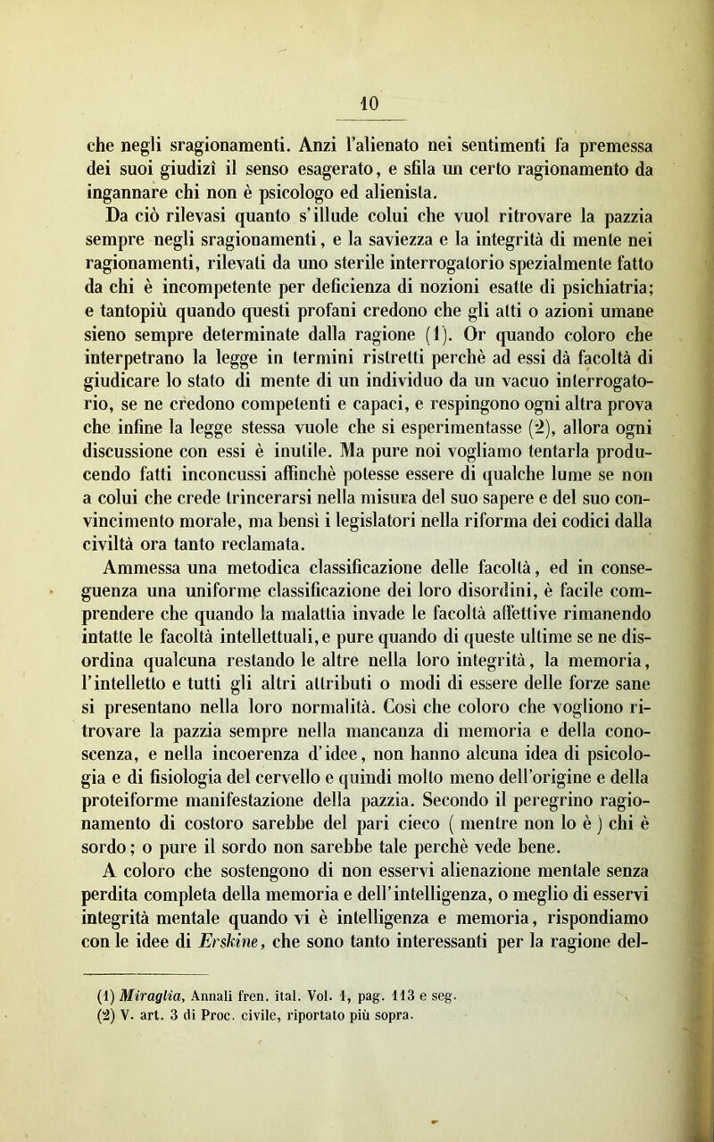 che negli sragionamenti. Anzi l’alienato nei sentimenti fa premessa dei suoi giudizi il senso esagerato, e sfila un certo ragionamento dà ingannare chi non è psicologo ed alienista. Da ciò rilevasi quanto s’illude colui che vuol ritrovare la pazzia sempre negli sragionamenti, e la saviezza e la integrità di mente nei ragionamenti, rilevali da uno sterile interrogatorio spezialmente fatto da chi è incompetente per deficienza di nozioni esatte di psichiatria; e tantopiù quando questi profani credono che gli alti o azioni umane sieno sempre determinate dalla ragione (1). Or quando coloro che interpetrano la legge in termini ristretti perchè ad essi dà facoltà di giudicare lo stato di mente di un individuo da un vacuo interrogato- rio, se ne credono competenti e capaci, e respingono ogni altra prova che infine la legge stessa vuole che si esperimentasse [->), allora ogni discussione con essi è inutile. Ma pure noi vogliamo tentarla produ- cendo fatti inconcussi affinchè potesse essere di qualche lume se non a colui che crede trincerarsi nella misura del suo sapere e del suo con- vincimento morale, ma bensì i legislatori nella riforma dei codici dalla civiltà ora tanto reclamala. Ammessa una metodica classificazione delle facoltà, ed in conse- guenza una uniforme classificazione dei loro disordini, è facile com- prendere che quando la malattia invade le facoltà affettive rimanendo intatte le facoltà intellettuali, e pure quando di queste ultime se ne dis- ordina qualcuna restandole altre nella loro integrità, la memoria, l’intelletto e tutti gli altri attributi o modi di essere delle forze sane si presentano nella loro normalità. Così che coloro che vogliono ri- trovare la pazzia sempre nella mancanza di memoria e della cono- scenza, e nella incoerenza d’idee, non hanno alcuna idea di psicolo- gia e di fisiologia del cervello e quindi mollo meno dell’origine e della proteiforme manifestazione della pazzia. Secondo il peregrino ragio- namento di costoro sarebbe del pari cieco ( mentre non lo è ) chi è sordo ; o pure il sordo non sarebbe tale perchè vede bene. A coloro che sostengono di non esservi alienazione mentale senza perdita completa della memoria e dell’intelligenza, o meglio di esservi integrità mentale quando vi è intelligenza e memoria, rispondiamo con le idee di Erskine, che sono tanto interessanti per la ragione del- (1) Miraglia, Annali fren. ital. Voi. 1, pag. 113 e seg. {'2) V. art. 3 di Proc. civile, riportato più sopra.