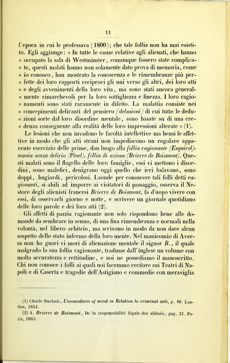 l’epoca in cui le professava ( 1800); che tale follia non ha mai esisti- to. Egli aggiunge : « In tutte le cause relative agli alienati, che hanno « occupato la sala di Westminster, comunque fossero state complica- « te, questi malati hanno non solamente dato prova di memoria, come « io conosco, han mostrato la conoscenza e le rimembranze più per- « fette dei loro rapporti reciproci gli uni verso gli altri, dei loro atti « e degli avvenimenti della loro vita, ma sono stati ancora general- « mente rimarchevoli per la loro sottigliezza e finezza. I loro ragio- « namenti sono stati raramente in difetto. La malattia consiste nei « concepimenti deliranti del pensiero (delusioni) di cui tutte le dedu- ce zioni sorte dal loro disordine mentale, sono basate su di una cre- <c denza conseguente alla realità delle loro impressioni alterate » (1). Le lesioni che non invadono le facoltà intellettive ma bensì le affet- tive in modo che gli atti strani non impediscono un regolare appa- rente esercizio delle prime, dan luogo alla follia ragionante (EsquirolJ> mania senza delirio fPinelJ, follia di azione (Brierre de BoismontJ. Que- sti malati sono il flagello delle loro famiglie, essi vi mettono i disor- dini, sono malefici, denigrano oggi quello che ieri lodavano, sono doppi, bugiardi, pericolosi. Laonde per conoscere tali folli detti gionanti, sì abili ad imporre ai visitatori di passaggio, osserva il Ne- store degli alienisti francesi Brierre de Boismont, fa d’uopo vivere con essi, di osservarli giorno e notte, e scrivere un giornale quotidiano delle loro parole e dei loro atti (2). Gli affetti di pazzia ragionante non solo rispondono bene alle do- mande da sembrare in senno, di una fina rimembranza e normali nella volontà, nel libero arbitrio, ma scrivono in modo da non dare alcun sospetto dello stato infermo della loro mente. Nel manicomio di Aver- sa non ha guari vi morì di alienazione mentale il signor R., i\ quale malgrado la sua follia ragionante, tradusse dall’inglese un volume con molta accuratezza e rettitudine, e noi ne possediamo il manoscritto. Chi non conosce i folli ai quali noi facemmo recitare sui Teatri di Na- poli e di Caserta e tragedie dell’Astigiano e commedie con meraviglia (1) diarie Bucknit, Unsoundness ofmind in Relation to criminal aets, p. 40. Lon- don, 1854. (2) A. Brierre de Boismont, De la responsabilité légale des aiiénés, pag. 31. Pa- ris, 1863.