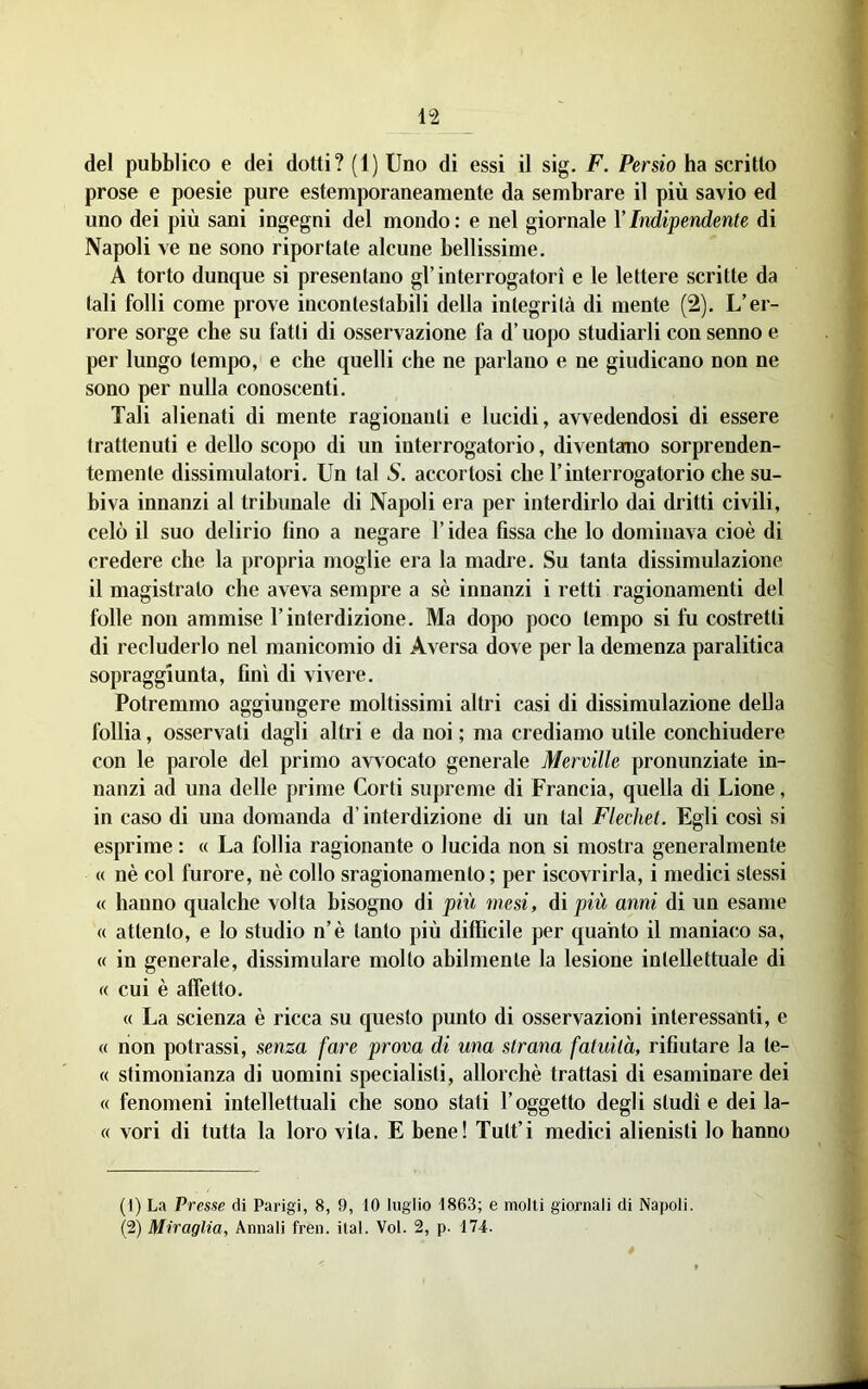 prose e poesie pure estemporaneamente da sembrare il più savio ed uno dei più sani ingegni del mondo: e nel giornale VIndipendente di Napoli ve ne sono riportate alcune bellissime. A torto dunque si presentano gl’interrogatori e le lettere scritte da tali folli come prove incontestabili della integrità di mente (2). L’er- rore sorge che su fatti di osservazione fa d’uopo studiarli con senno e per lungo tempo, e che quelli che ne parlano e ne giudicano non ne sono per nulla conoscenti. Tali alienati di mente ragionanti e lucidi, avvedendosi di essere trattenuti e dello scopo di un interrogatorio, diventano sorprenden- temente dissimulatori. Un tal S. accortosi che l’interroga torio che su- biva inuanzi ai tribunale di Napoli era per interdirlo dai dritti civili, celò il suo delirio fino a negare l’idea fissa che lo dominava cioè di credere che la propria moglie era la madre. Su tanta dissimulazione il magistrato che aveva sempre a sè innanzi i retti ragionamenti del folle non ammise l’interdizione. Ma dopo poco tempo si fu costretti di recluderlo nel manicomio di Aversa dove per la demenza paralitica sopraggiunta, finì di vivere. Potremmo aggiungere moltissimi altri casi di dissimulazione della follia, osservati dagli altri e da noi ; ma crediamo utile conchiudere con le parole del primo avvocato generale Merville pronunziate in- nanzi ad una delle prime Corti supreme di Francia, quella di Lione, in caso di una domanda d’interdizione di un tal Flechet. Egli così si esprime : « La follia ragionante o lucida non si mostra generalmente « nè col furore, nè collo sragionamento ; per iscovrirla, i medici stessi « hanno qualche volta bisogno di più mesi, di più anni di un esame « attento, e lo studio n’è tanto più difficile per quanto il maniaco sa, « in generale, dissimulare molto abilmente la lesione intellettuale di « cui è affetto. « La scienza è ricca su questo punto di osservazioni interessanti, e « non potrassi, senza fare prova di una strana fatuità, rifiutare la le- ce stimonianza di uomini specialisti, allorché trattasi di esaminare dei « fenomeni intellettuali che sono stati l’oggetto degli studi e dei la- « vori di tutta la loro vita. E bene! Tult’i medici alienisti lo hanno (1) La Presse di Parigi, 8, 9, 10 luglio 1863; e molli giornali di Napoli. (2) Miraglia, Annali fren. ilal. Voi. 2, p. 174.