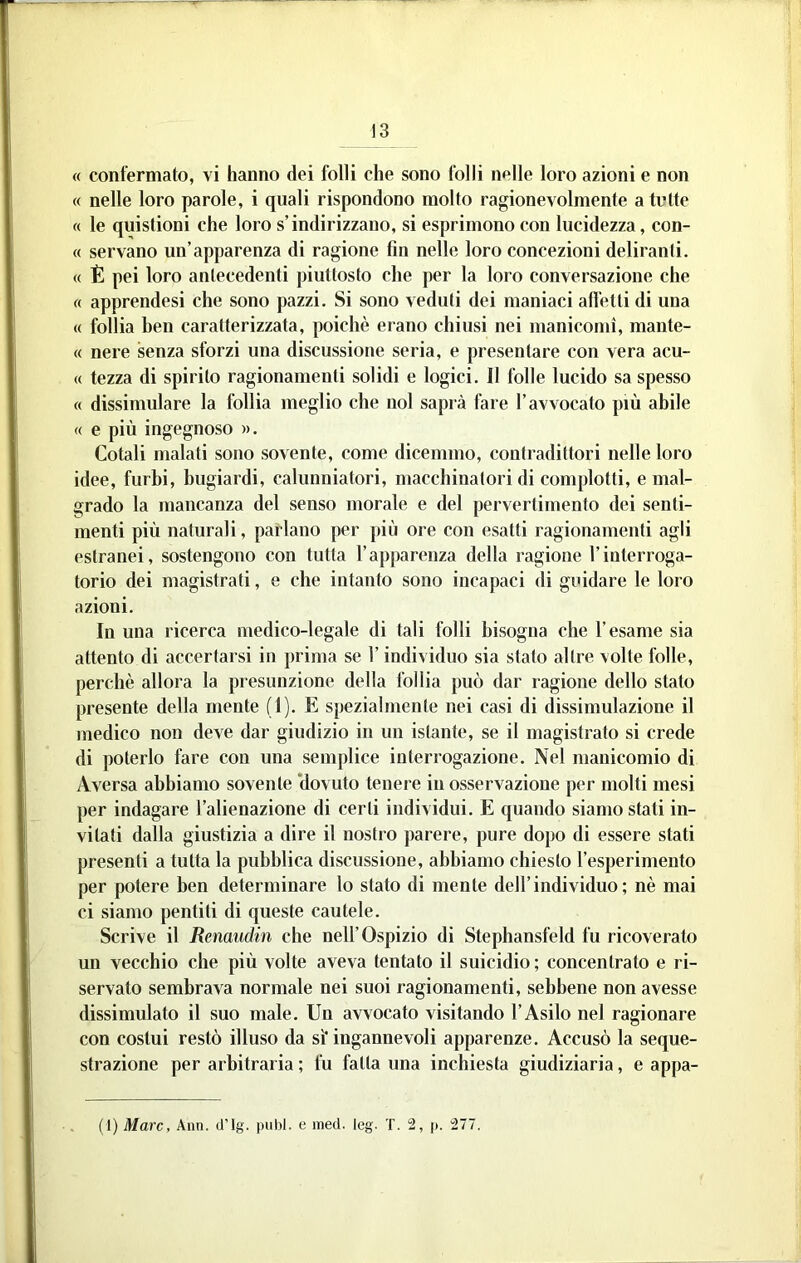« confermato, vi hanno dei folli che sono folli nelle loro azioni e non « nelle loro parole, i quali rispondono molto ragionevolmente a tutte « le qiiistioni che loro s’indirizzano, si esprimono con lucidezza, con- « servano un’apparenza di ragione fin nelle loro concezioni deliranti. « È pei loro antecedenti piuttosto che per la loro conversazione che « apprendesi che sono pazzi. Si sono veduti dei maniaci affetti di una « follia ben caratterizzata, poiché erano chiusi nei manicomi, mante- « nere senza sforzi una discussione seria, e presentare con vera acu- te tezza di spirito ragionamenti solidi e logici. Il folle lucido sa spesso « dissimulare la follia meglio che noi saprà fare l’avvocato più abile « e più ingegnoso ». Cotali malati sono sovente, come dicemmo, contradittori nelle loro idee, furbi, bugiardi, calunniatori, macchinatori di complotti, e mal- grado la mancanza del senso morale e del pervertimento dei senti- menti più naturali, parlano per più ore con esatti ragionamenti agli estranei, sostengono con tutta l’apparenza della ragione l’interroga- torio dei magistrati, e che intanto sono incapaci di guidare le loro azioni. In una ricerca medico-legale di tali folli bisogna che l’esame sia attento di accertarsi in prima se l’individuo sia stato altre volte folle, perchè allora la presunzione della follia può dar ragione dello stato presente della niente (1). E spezialmente nei casi di dissimulazione il medico non deve dar giudizio in un istante, se il magistrato si crede di poterlo fare con una semplice interrogazione. Nel manicomio di Aversa abbiamo sovente ‘dovuto tenere in osservazione per molti mesi per indagare l’alienazione di certi individui. E quando siamo stati in- vitati dalla giustizia a dire il nostro parere, pure dopo di essere stati presenti a tutta la pubblica discussione, abbiamo chiesto l’esperimento per potere ben determinare lo stato di mente dell’individuo; nè mai ci siamo pentiti di queste cautele. Scrive il Remudin che nell’Ospizio di Stephansfeld fu ricoverato un vecchio che più volte aveva tentato il suicidio; concentrato e ri- servato sembrava normale nei suoi ragionamenti, sebbene non avesse dissimulato il suo male. Un avvocato visitando l’Asilo nel ragionare con costui restò illuso da sì'ingannevoli apparenze. Accusò la seque- strazione per arbitraria ; lù fatta una inchiesta giudiziaria, e appa- (1) Marc, Ann. d’Ig. pubi, e ined. leg. T. 2, p. 277.