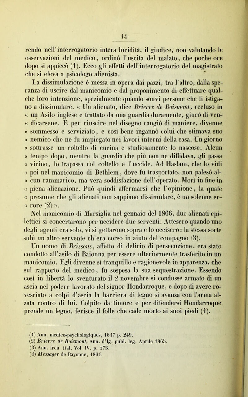rendo nell’interrogatorio intera lucidità, il giudice, non valutando le osservazioni del medico, ordinò l’uscita del malato, che poche ore dopo si appiccò (1). Ecco gli effetti dell’interrogatorio del magistrato che si eleva a psicologo alienista. La dissimulazione è messa in opera dai pazzi, tra l’altro, dalla spe- ranza di uscire dal manicomio e dal proponimento di effettuare qual- che loro intenzione, spezialmente quando sonvi persone che li istiga- no a dissimulare. « Un alienato, dice Brterre de Boismont, recluso in « un Asilo inglese e trattato da una guardia duramente, giurò di ven- « dicarsene. E per riuscire uel disegno cangiò di maniere, divenne (( sommesso e serviziato, e così bene ingannò colui che stimava suo K nemico che ne fu impiegato nei lavori interni della casa. Un giorno « sottrasse un coltello di cucina e studiosamente lo nascose. Alcun « tempo dopo, mentre la guardia che più non ne diffidava, gli passa « vicino, lo trapassa col coltello e l’uccide. Ad Haslam, che lo vidi « poi nel manicomio di Bethlem, dove fu trasportato, non palesò al- « cun rammarico, ma vera soddisfazione dell’operato. Morì in fine in « piena alienazione. Può quindi affermarsi che l’opinione, la quale (( presume che gli alienati non sappiano dissimulare, è un solenne er- (( rore (2) ». Nel manicomio di Marsiglia nel gennaio del 1866, due alienati epi- lettici si concertarono per uccidere due serventi. Attesero quando uno degli agenti era solo, vi si gettarono sopra e lo uccisero : la stessa sorte subì un altro servente ch’era corso in aiuto del compagno (3). Un uomo di Brissous, affetto di delirio di persecuzione, era stato condotto all’asilo di Baionna per essere ulteriormente trasferito in un manicomio. Egli divenne sì tranquillo e ragionevole in apparenza, che sul rapporto del medico, fu sospesa la sua sequestrazione. Essendo così in libertà lo sventurato il 2 novembre si condusse armato di un ascia nel podere lavorato del signor Hondarroque, e dopo di avere ro- vesciato a colpi d’ascia la barriera di legno si avanza con l’arma al- zata contro di lui. Colpito da timore e per difendersi Hondarroque prende un legno, ferisce il folle che cade morto ai suoi piedi (4). (1) Ann. medico-psychologiques, 1847 p. 249. {“2) Brierre de Boismont, Ann. d'Ig. pubi. leg. Aprile 1 Sfib- ra) Ann. fren. ital. Voi. IV. p. 175. (4) Messager de Bayonne, 1864.