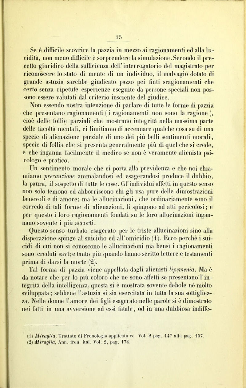 Se è difficile scovrire la pazzia in mezzo ai ragionamenti ed alla lu- cidità, non meno difficile è sorprendere la simulazione. Secondo il pre- cetto giuridico della sufficienza dell’interrogatorio del magistrato per riconoscere lo stato di mente di un individuo, il malvagio dotato di grande astuzia sarebbe giudicato pazzo jjei tinti sragionamenti che certo senza ripetute esperienze eseguite da persone speciali non pos- sono essere valutati dal criterio insciente del giudice. Non essendo nostra intenzione di parlare di tutte le torme di pazzia che presentano ragionamenti ( i ragionamenti non sono la ragione ), cioè delle follie parziali che mostrano integrità nella massima parte delle facoltà mentali, ci limitiamo di accennare qualche cosa su di una specie di alienazione parziale di uno dei più belli sentimenti morali, specie di follia che si presenta generalmente più di quel che si crede, e che inganna facilmente il medico se non è veramente alienista psi- cologo e pratico. Un sentimento morale che ci porta alla previdenza e che noi chia- miamo precauzione ammalandosi ed esagerandosi produce il dubbio, la paura, il sospetto di tutte le cose. Gl’individui alletti in questo senso non solo temono ed abborriscono chi gli usa pure delle dimostrazioni benevoli e di amore; ma le allucinazioni, che ordinariamente sono il corredo di tali forme di alienazioni, li spingono ad atti pericolosi ; e per questo i loro ragionamenti fondati su le loro allucinazioni ingan- nano solente i più accorti. Questo senso turbato esagerato per le triste allucinazioni sino alla disperazione spinge al suicidio ed all’omicidio ( l). Ecco perchè i sui- cidi di cui non si conoscono le allucinazioni ma bensì i ragionamenti sono creduti savi; e tanto più quando hanno scritto lettere e testamenti prima di darsi la morte (2). Tal forma di pazzia viene appellata dagli alienisti Upemenia. Ma è da notare che per lo più coloro che ne sono affetti se presentano l’in- tegrità della intelligenza, questa si è mostrata sovente debole nè molto sviluppata ; sebbene l’astuzia si sia esercitata in tutta la sua sottigliez- za. Nelle donne l’amore dei figli esagerato nelle parole si è dimostrato nei fatti in una avversione ad essi fatale, od in una dubbiosa indiffe- (1) Miragìia, Trattato di Frenologia applicata ec Voi. 2 pag. 1-17 alla pag. 157.
