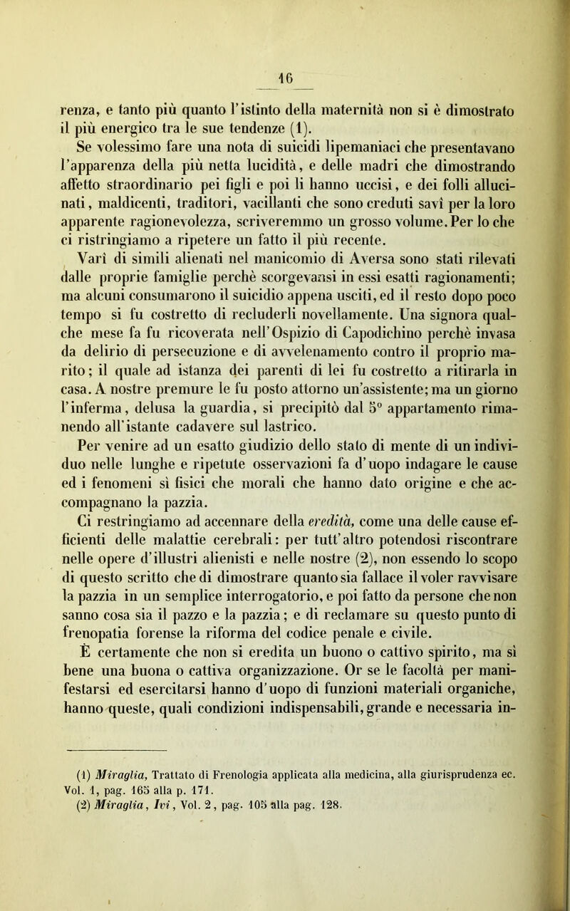 I 16 _ renza, e tanto più quanto l’istinto della maternità non si è dimostrato il più energico tra le sue tendenze (1). Se volessimo fare una nota di suicidi lipemaniaci che presentavano l’apparenza della più netta lucidità, e delle madri che dimostrando affetto straordinario pei figli e poi li hanno uccisi, e dei folli alluci- nati, maldicenti, traditori, vacillanti che sono creduti savi per la loro apparente ragionevolezza, scriveremmo un grosso volume. Per lo che ci ristringiamo a ripetere un fatto il più recente. Vari di simili alienati nel manicomio di Aversa sono stati rilevati dalle proprie famiglie perchè scorgevansi in essi esatti ragionamenti; ma alcuni consumarono il suicidio appena usciti, ed il resto dopo poco tempo si fu costretto di recluderli novellamente. Una signora qual- che mese fa fu ricoverata nell’Ospizio di Capodichino perchè invasa da delirio di persecuzione e di avvelenamento contro il proprio ma- rito ; il quale ad istanza dei parenti di lei fu costretto a ritirarla in casa. A nostre premure le fu posto attorno un’assistente; ma un giorno l’inferma, delusa la guardia, si precipitò dal 5° appartamento rima- nendo all’istante cadavere sul lastrico. Per venire ad un esatto giudizio dello stato di mente di un indivi- duo nelle lunghe e ripetute osservazioni fa d’uopo indagare le cause ed i fenomeni sì fisici che morali che hanno dato origine e che ac- compagnano la pazzia. Ci restringiamo ad accennare della eredità, come una delle cause ef- ficienti delle malattie cerebrali: per tutt’altro potendosi riscontrare nelle opere d’illustri alienisti e nelle nostre (2), non essendo lo scopo di questo scritto che di dimostrare quanto sia fallace il voler ravvisare la pazzia in un semplice interrogatorio, e poi fatto da persone che non sanno cosa sia il pazzo e la pazzia ; e di reclamare su questo punto di frenopatia forense la riforma del codice penale e civile. È certamente che non si eredita un buono o cattivo spirito, ma sì bene una buona o cattiva organizzazione. Or se le facoltà per mani- festarsi ed esercitarsi hanno d’uopo di funzioni materiali organiche, hanno queste, quali condizioni indispensabili, grande e necessaria in- (1) Miraglia, Trattato di Frenologia applicata alla medicina, alla giurisprudenza ec. Voi. 1, pag. 165 alla p. 171. (2) Miraglia, Ivi, Voi. 2, pag. 105 alla pag. 128.
