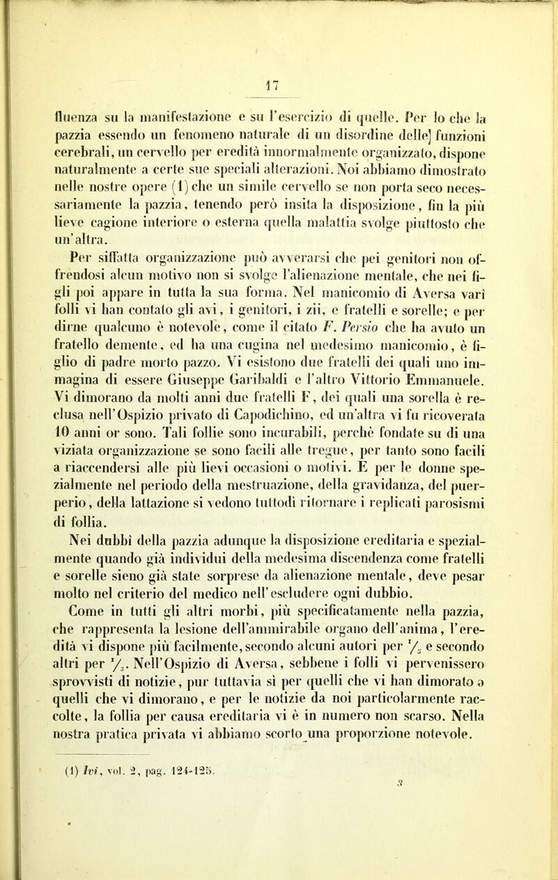 lìuenza su la manìfesla/ione e sji TesoiTizio di quelle. Per lo che la pazzia essendo un fenomeno naturale di nn disordine delle] funzioni cerebrali, un cervello per eredità innornialmento organizzalo, dispone naturalmente a certe sue speciali alterazioni. Noi abbiamo dimostrato nelle nostre opere (l)cbe un simile cervello se tion porta seco neces- sariamente la pazzia, tenendo j)orò insita la disposizione, fin la più lieve cagione interiore o esterna quella malattia svolge piuttosto che un’altra. Per siffatta organizzazione può avveraisi che pei genitori non of- frendosi alcun motivo non si svolgo l’alienazione mentale, che nei fi- gli poi appare in tutta la sua forma. Nel jnaniconiio di Aversa vari folli vi bau contato gli avi, i genitori, i zii, c fratelli e sorelle; e per dirne qualcuno è notevole, come il citato F. Persio che ha avuto un fratello demente, ed ha una cugina nel medesimo manicomio, è fi- glio di padre mol to pazzo. Vi esistono due fratelli dei quali uno im- magina di essere Giuseppe Garibaldi e l’altro Vittorio Emmanuele. Vi dimorano da molti anni due fratelli F, dei quali una sorella è re- clusa nell’Ospizio privato di Capodicbino, ed un’altra vi fu ricoverata 10 anni or sono. Tali follie sono incurabili, perchè fondate su di una viziata organizzazione se sono facili alle tregue, per tanto sono facili a riaccendersi alle più lievi occasioni o molivi. E per le donne spe- zialmente nel periodo della mestruazione, della gravidanza, del puer- perio, della lattazione si vedono tuttodì ritornare i replicati parosismi di follia. Nei dubbi della pazzia adunque la disposizione ereditaria e spezial- mente quando già individui della medesima discendenza come fratelli e sorelle sieno già state sorprese da alienazione mentale, deve pesar molto nel criterio del medico nell’escludere ogni dubbio. Come in tutti gli altri morbi, più specificatamente nella pazzia, che rappresenta la lesione deirammirabile organo dell’anima, Tere- dità vi dispone j)iù facilmente, secondo alcuni autori per e secondo altri per y^. Nell’Ospizio di Aversa, sebbene i folli vi pervenissero sprovA isti di notizie, pur tuttavia sì per quelli che vi han dimorato a quelli che vi dimorano, e per le notizie da noi particolarmente rac- colte , la follia per causa ereditaria vi è in numero non scarso. Nella nostra pratica privata vi abbiamo scorto una proporzione notevole. (I) Ivi, voi. i, pag.