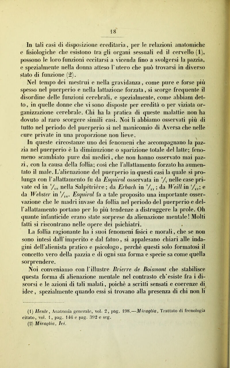 In tali casi di disposizione ereditaria, per le relazioni anatomiche e fisiologiche che esistono tra gli organi sessuali ed il cervello (1), possono le loro funzioni eccitarsi a vicenda fino a svolgersi la pazzia, e spezialmente nella donna atteso l’utero che può trovarsi in diverso stato di funzione (2). Nel tempo dei mestrui e nella gravidanza, come pure e forse più spesso nel puerperio e nella lattazione forzata, si scorge frequente il disordine delle funzioni cerebrali, e spezialmente, come abbiam det- to , in quelle donne che vi sono disposte per eredità o per viziata or- ganizzazione cerebrale. Chi ha la pratica di queste malattie non ha dovuto al raro scorgere simili casi. Noi li abbiamo osservati più di tutto nel periodo del puerperio sì nel manicomio di Aversa che nelle cure private in una proporzione non lieve. In queste circostanze uno dei fenomeni che accompagnano la paz- zia nel puerperio è la diminuzione o sparizione totale del latte; feno- meno scambiato pure dai medici, che non hanno osservato mai paz- zi, con la causa della follia; così che l’allattamento forzato ha aumen- tato il male. L’alienazione del puerperio in questi casi la quale si pro- lunga con r allattamento fu da Esquirol osservata in nelle case pri- vate ed in y,2 nella Salpétrière ; da Erhach in V„ ; da Weill in e da Webster in y,g. Esquirol fa a tale proposito una importante osser- vazione che le niadri invase da follia nel periodo del puerperio e del- rallattamento portano per lo più tendenze a distruggere la prole. Oh quante infanticide erano state sorprese da alienazione mentale ! Molti fatti si riscontrano nelle opere dei psichiatri. La follia ragionante ha i suoi fenomeni fisici e morali, che se non sono intesi dall’ imperito e dal fatuo, si appalesano chiari alle inda- gini dell’alienista pratico e psicologo, perchè questi solo formatosi il concetto vero della pazzia e di ogni sua forma e specie sa come quella sorprendere. Noi conveniamo con l’illustre Brierre de Boismont che stabilisce questa forma di alienazione mentale nel contrasto ch’esiste fra i di- scorsi e le azioni di tali malati, poiché a scritti sensati e coerenze di idee, spezialmente quando essi si trovano alla presenza di chi non li (1) Henle, Analomia generale, voi- 2, pag. 198,—Miraglia, Trattato di frenologia citato, voi. 1, pag. l-i6 e pag. .392 e seg. (2) Miraglia, Ivi.