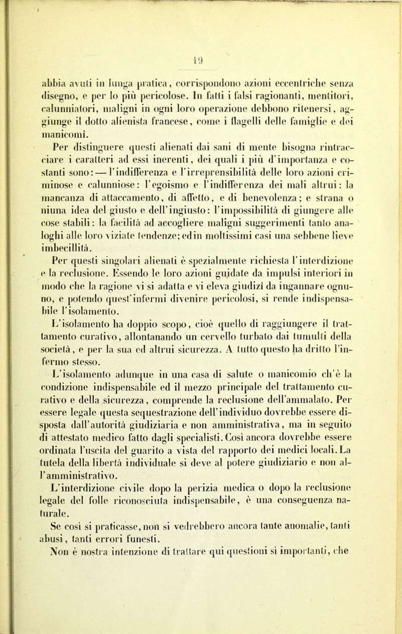 disegno, e per lo più pericolose. In fatti i falsi ragionanti, mentitori, ealunniatori, maligni in ogni loro operazione debbono ritenersi, ag- giunge il dotto alienista francese, come i llagelli delle famiglie e dei manicomi. Per distinguere questi alienati dai sani di mente bisogna rintrae- <iare i caratteri ad essi inerenti, dei quali i più d’ìnq)ortanza e co- stanti sono: — l’indilferenza e l’irreprensibilità delle loro azioni cri- minose e calunniose: l’egoismo e rindilTerenza dei mali altrui: la mancanza di attaccamento, di affetto, e di benevolenza; e strana o ninna idea del giusto e deH’ingiusto: l’impossibilità di giungere alle cose stabili : la facilità ad accogliere maligni suggerimenti tanto ana- loghi alle loro \iziate tendenze; edili moltissimi casi una sebbene lieve imbecillità. Per questi singolari alienati è spezialmente richiesta l’interdizione e la reclusione. Ivssendo le loro azioni guidate da impulsi interiori in modo che la ragione vi si adatta e vi eleva giudizi da ingannare ognu- no, e potendo quest’infermi divenire pericolosi, si rende indispensa- bile r isolamento. 1/isolamento ha doppio scopo, cioè quello di raggiungere il trat- tamento curativo, allontanando un cervello turbato dai tumulti della società, e per la sua ed altrui sicurezza. A tutto questo ha dritto l’in- fermo stesso. L’isolamento adunque in una casa di salute o manicomio eh’è la condizione indispensabile ed il mezzo principale del trattamento cu- rativo e della sicurezza, comprende la reclusione deU’ammalato. Per essere legale questa sequestrazione dell’individuo dovrebbe essere di- sposta dall’autorità giudiziaria e non amministrativa, ma in seguito di attestato medico fatto dagli specialisti. Così ancora dovrebbe essere ordinata l’uscita del guarito a vista del rapporto dei medici locali. La tutela della libertà individuale si deve al potere giudiziario e non al- r amministrativo. L’interdizione civile dopo la perizia medica o dopo la reclusione legale del folle riconosciuta indispensabile, è una conseguenza na- turale. Se cosi si praticasse,non si vedrebbero ancora tante anomalie, tanti abusi, tanti errori funesti. Non è nostra intenzione di trattare qui (|uestioni si importanti, che