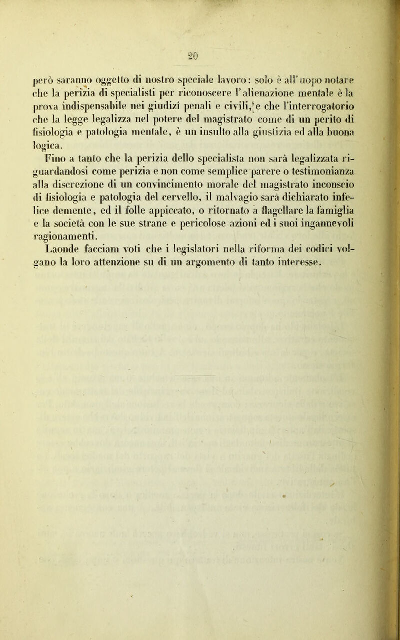 però saraiiiio oggetlo di nostro speciale lavoro: solo è all’aopo j»olare che la perizia di specialisti per riconoscere l’alienazione mentale è la proAa indispensabile nei giudizi penali e civili,'e che l’interrogatorio che la legge legalizza nel potere del magistrato come di un perito di fisiologia e patologia mentale, è un insulto alla giustizia ed alla buona logica. Fino a tanto che la perizia dello specialista non sarà legalizzata ri- guardandosi come perizia e non come semplice parere o testimonianza alla discrezione di un convincimento morale del magistrato inconscio di fisiologia e patologia del cervello, il malvagio sarà dichiarato infe- lice demente, ed il folle appiccato, o ritornato a llagellare la famiglia e la società con le sue strane e pericolose azioni ed i suoi ingannevoli ragionamenti. Laonde facciam voti che i legislatori nella riforma dei codici vol- gano la loro attenzione su di un argomento di tanto interesse. if' ' r V '