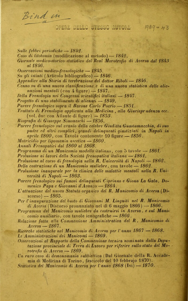 QPEKL D^LLO JTESbO AUTOKE -} Sulle febbri periodieke — 184!2. Caso di litotomia (modificazione ai metodo) — 1842, Giornale medico-storico-statistico del Reai Morotrofio di Acersa dal 1843 al 1846. Osservazioni medico-frenologiche — 1845. Su gli istinti (Articolo bibliografico) — 1846. Appendice alla Storia di terebrazione del dottor Itiboli — 1846. Cenno su di una nuova classificazione e di una nuova statistica delle alie- nazioni mentali (con 4 figure) — 1847. Della Frenologia nei Congressi scienlifìci italiani — 1847. Progetto di uno stabilimento di alienati — 1849. Parere frenologico sopra il Barone Carlo Poerio — 1851, Trattato di Frenologia applicata alla Medicina, alla Giurisprudenza ecc. (voi. due con Atlante di figure) — 1853. Biografa di Giuseppe Simoneschi — 1856. Parere frenologico sul cranio della celebre Giuditta Guaslamacchia, di suo padre ed altri complici, grandi delinquenti giustiziati in Napoli in aprile 1800, con Tavola contenente 10 figure —1856. Matricidio per lipomania ascetica — 1860. Annali Frenopatici dal 1860 al 1868. Programma di un Manicomio modello italiano, con 5 tavole — 1861. Prolusione ai lavori della Società frenopatica italiana — 1861. Prolusione al corso di frenologia nella R. Università di Napoli — 1862. Della costruzione di un Manicomio muliebre, con tavole — 1862. . Prolusione inaugurale per la clinica delle malattie mentali nella R. Uni- versità di Napoli —1863. Parere frenologico sui famosi delinquenti Cipriano e Giona La Gala, Do- menico Papa e Giovanni d'Avanzo — 1864. L'attuazione del nuovo Statuto organico del R. Manicomio di Aversa (Di- scorso) — 1865. Per Vinaugurazione del busto di Giovanni M. Lingaiti nel R. Manicomio di Aversa (Discorso pronunziato nel dì 6 maggio 1866) —• 1866. Programma del Manicomio muliebre da costruirsi in Aversa, e sul Mani- comio ausiliario, con tavole icnografiche — 1866. Relazione fatta alla Coinmessione Amministrativa del R. Manicomio di Aversa —1867. Ricerche statistiche nel Manicomio di Aver.sa per l'anno 1867 — 1868. Le Amministrazioni dei Manicomi — 1869. Osservazioni al Rapporto della Commessione tecnica nominata dalla Depu- tazione provinciale di Terra di Lavoro per riferire sullo stato del Mo- rotrofo di Aversa — 1869. Un raro caso di demonomania subbiettiva (Dal Giornale della R. Accade- mia di Medicina di Torino, fascicolo del 10 febbrajo 1870). Statistica del Manicomio di Aversa per lanno 1868 (Ivi) — 1870.