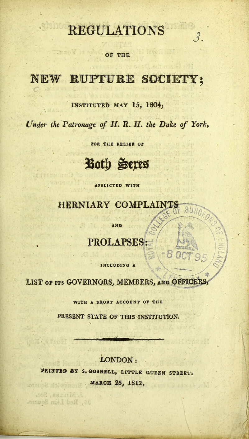 REGULATIONS ? OF THE NEW KOTTUKE SOCIETY; Instituted may 15, 1804* Under the Patronage of H, R. H. the Duke of York, FOR *HE RELIEF OF asotii &tjx8 afflicted with herniary INCLUDING LIST of its GOVERNORS, MEMBERS, WITH A SHORT ACCOUNT OF THE PRESENT STATE OF THIS INSTITUTION, LONDON: PRINTED RY S. GOSNELL, LITTLE GUEEN STREET* MARCH 25, 1S12.