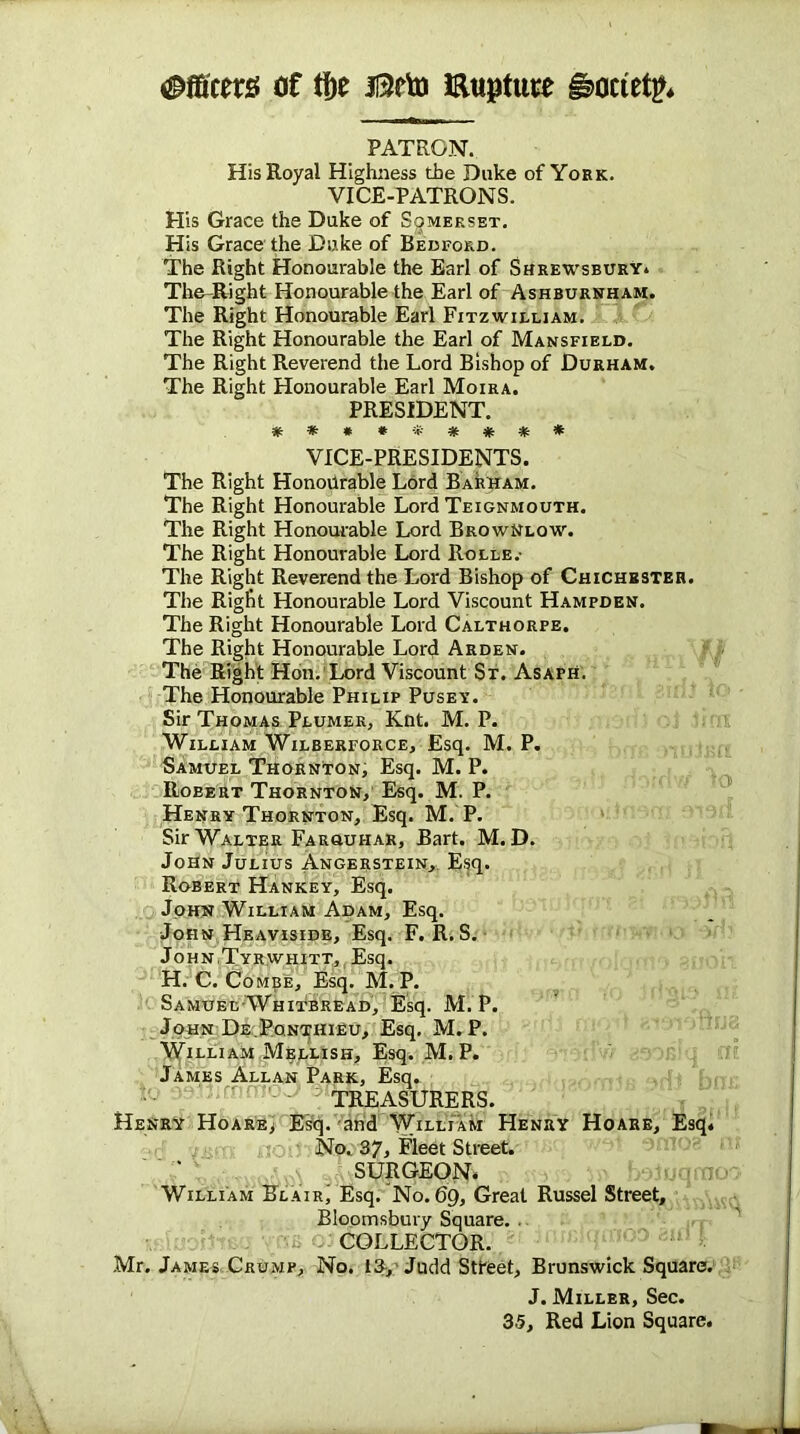 Officers of tf)e I3eto Etijatuse §>ociet^ PATRON. His Royal Highness the Duke of York. VICE-PATRONS. His Grace the Duke of Somerset. His Grace the Duke of Bedford. The Right Honourable the Earl of Shrewsbury* The-Right Honourable the Earl of Ashburnham. The Right Honourable Earl Fitzwilliam. The Right Honourable the Earl of Mansfield. The Right Reverend the Lord Bishop of Durham. The Right Honourable Earl Moira. PRESIDENT. **##*#*#* VICE-PRESIDENTS. The Right Honourable Lord Barham. The Right Honourable Lord Teignmouth. The Right Honourable Lord BrowNlow. The Right Honourable Lord Rolle.- The Right Reverend the Lord Bishop of Chichester. The Right Honourable Lord Viscount Hampden. The Right Honourable Lord Calthorfe. The Right Honourable Lord Arden. The Right Hon. Lord Viscount St. Asaph. The Honourable Philip Pusey. Sir Thomas Plumer, Knt. M. P. William Wilberforce, Esq. M. P. Samuel Thornton, Esq. M. P. Robert Thornton, Esq. M. P. Henry Thornton, Esq. M. P. Sir Walter Faruuhar, Bart. M. D. John Julius Angerstein, Esq. Robert Hankey, Esq. John William Adam, Esq. John Heaviside, Esq. F. R. S. JohnTyrwhitt, Esq. H. C. Combe, Esq. M. P. Samuel Whitbread, Esq. M. P. John De.Pqnthieu, Esq. M. P. William Mellish, Esq. M. P. James Allan Park, Esq. TREASURERS. Henry Hoare, Esq. and William Henry Hoare, Esq. No. 37, Fleet Street. SURGEON. William Blair' Esq. No.69, Great Russel Street, Bloomsbury Square. . COLLECTOR. Mr. James Crump, No. 13, Judd Street, Brunswick Square. J. Miller, Sec. 35, Red Lion Square.