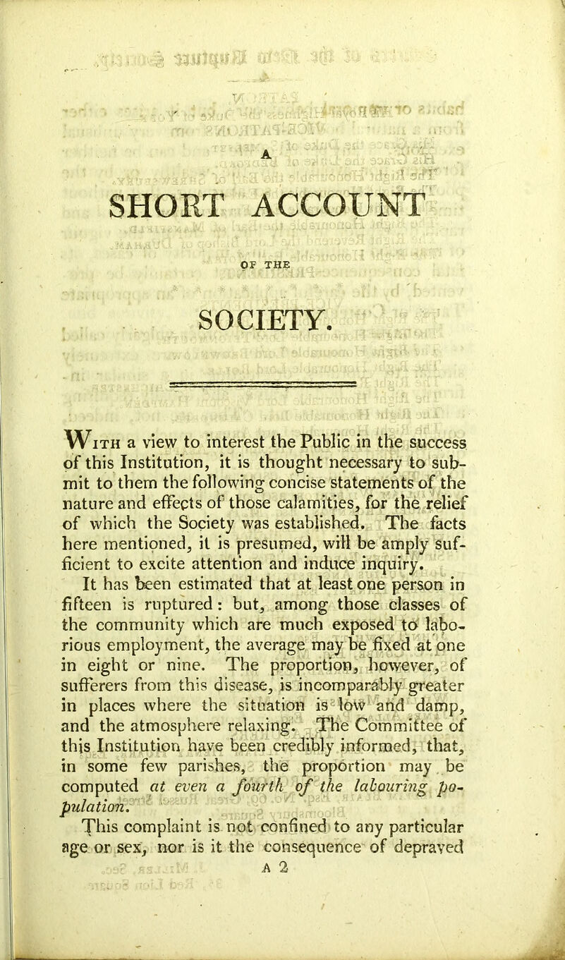 A SHORT ACCOUNT OF THE SOCIETY. With a view to interest the Public in the success of this Institution, it is thought necessary to sub- mit to them the following concise statements of the nature and effects of those calamities, for the relief of which the Society was established. The facts here mentioned, it is presumed, will be amply suf- ficient to excite attention and induce inquiry. It has been estimated that at least one person in fifteen is ruptured: but, among those classes of the community which are much exposed to labo- rious employment, the average may be fixed at one in eight or nine. The proportion, however, of sufferers from this disease, is incomparably greater in places where the situation is low and damp, and the atmosphere relaxing. The Committee of this Institution have been credibly informed, that, in some few parishes, the proportion may be computed at even a fourth of the labouring po- pulation. This complaint is not confined to any particular age or sex, nor is it the consequence of depraved A 2
