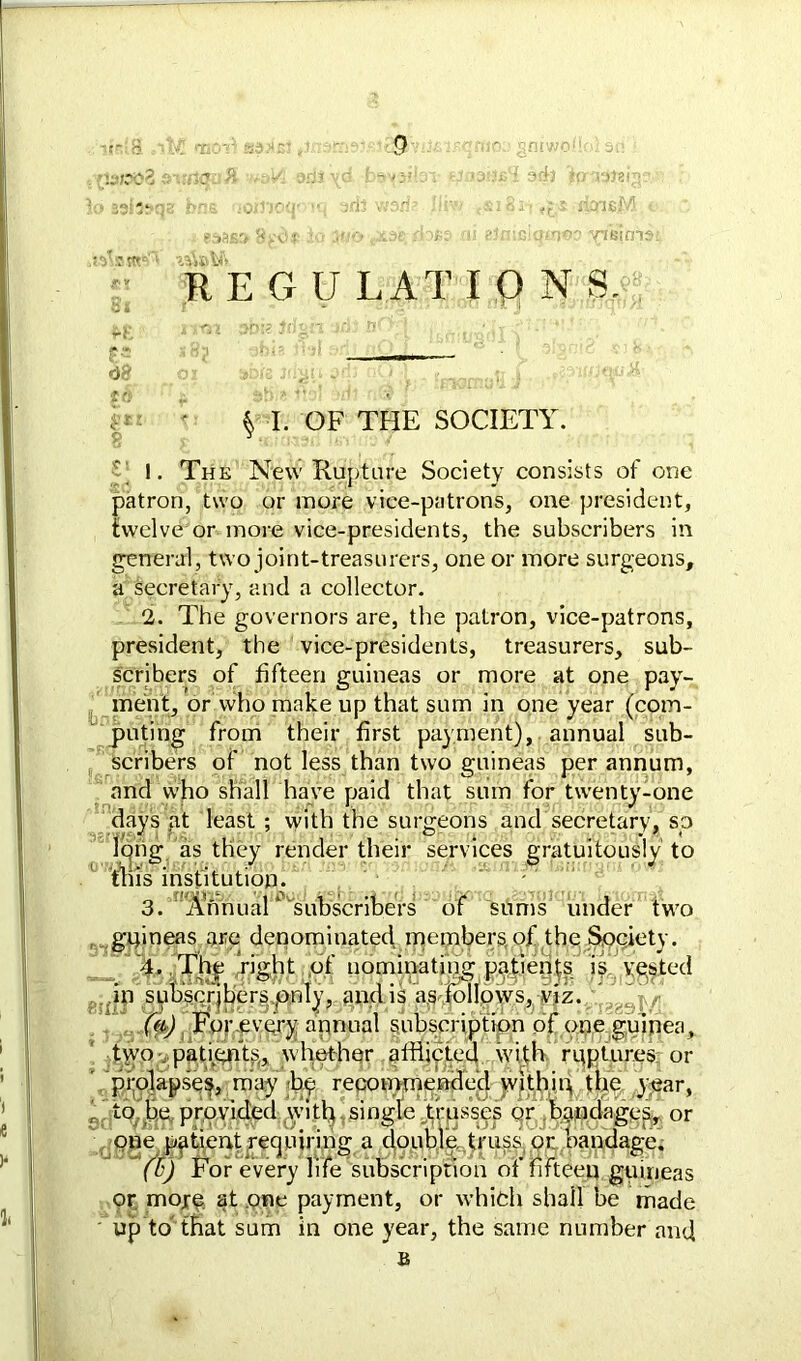 v.3/:x>2 its*** at ad} hralai; * •; • fimeM Of- io j'/o sx3c;rioes ni elnicicpnoo ^fisims RE G U LAT IONS. Antft £•' «J8 «« $ I. OF THE SOCIETY. ‘ 1. The New Rupture Society consists of one patron, two or more vice-patrons, one president, twelve or more vice-presidents, the subscribers in general, two joint-treasurers, one or more surgeons, a secretary, and a collector. 2. The governors are, the patron, vice-patrons, president, the vice-presidents, treasurers, sub- scribers of fifteen guineas or more at one pay- ment, or who make up that sum in one year (com- puting from their first payment), annual sub- scribers of not less than two guineas per annum, and who shall have paid that sum for twenty-one days at least ; with the surgeons and secretary, so long as they render their services gratuitously to tills institution. 3. Annual* subscribers of sums under two , guineas are denominated members of the Society. 4. The right of nominating patients is vested in subscribers only, and is as follows, viz. ’ , (a) For every annual subscription of one guinea, tyro , patignts,, whether afflicted with ruptures or ' prolapses, may by recommended within the year, to be provided with single trusses or bandages, or one patient requiring a double truss or bandage. (l‘) For every life subscription of fifteen guineas or more at one payment, or which shall be made ' up to that sum in one year, the same number and B