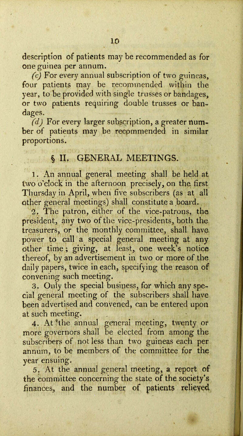 description of patients maybe recommended as for one guinea per annum. (c) For every annual subscription of two guineas, four patients may be recommended within the year, to be provided with single trusses or bandages, or two patients requiring double trusses or ban- dages. (d) For every larger subscription, a greater num- ber of patients may be recpmmended in similar proportions. § II. GENERAL MEETINGS. 1. An annual general meeting shall be held at two o’clock in the afternoon precisely, on the first Thursday in April, when five subscribers (as at all other general meetings) shall constitute a board. 2. The patron, either of the vice-patrons, the president, any two of the vice-presidents, both the treasurers, or the monthly committee, shall have power to call a special general meeting at any other time; giving, at least, one week’s notice thereof, by an advertisement in two or more of the daily papers, twice in each, specifying the reason of convening such meeting. 3. Only the special business, for which any spe- cial general meeting of the subscribers shall have been advertised and convened, can be entered upon at such meeting. 4. At It he annual general meeting, twenty or more governors shall be elected from among the subscribers of not less than two guineas each per annum, to be members of the committee for the year ensuing. 5. At the annual general meeting, a report of the committee concerning the state of the society’s finances, and the number of patients relieved