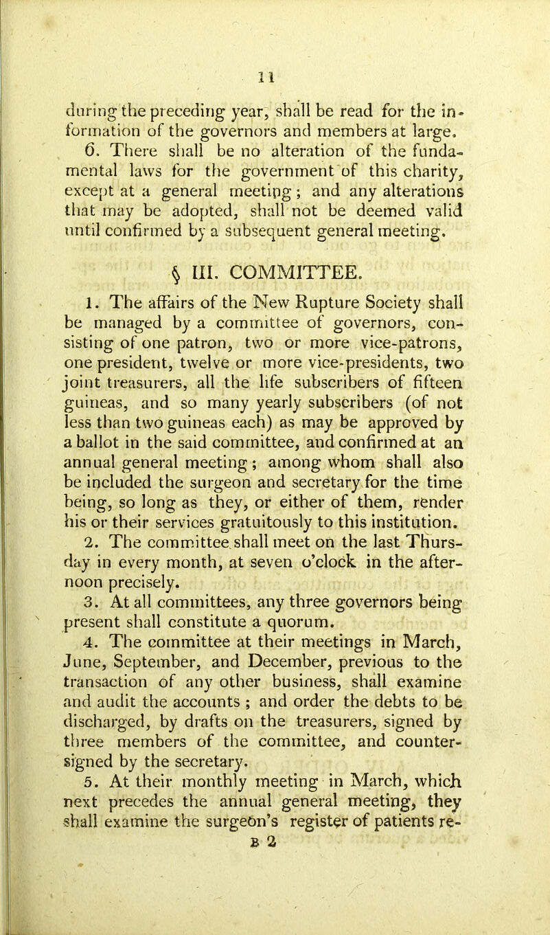 during the preceding year, shall be read for the in- formation of the governors and members at large. 6. There shall be no alteration of the funda- mental laws for the government of this charity, except at a general meeting; and any alterations that may be adopted, shall not be deemed valid until confirmed by a subsequent general meeting. § III. COMMITTEE. 1. The affairs of the New Rupture Society shall be managed by a committee of governors, con- sisting of one patron, two or more vice-patrons, one president, twelve or more vice-presidents, two joint treasurers, all the life subscribers of fifteen guineas, and so many yearly subscribers (of not less than two guineas each) as may be approved by a ballot in the said committee, and confirmed at an annual general meeting; among whom shall also be included the surgeon and secretary for the time being, so long as they, or either of them, render his or their services gratuitously to this institution. 2. The committee shall meet on the last Thurs- day in every month, at seven o’clock in the after- noon precisely. 3. At all committees, any three governors being present shall constitute a quorum. 4. The committee at their meetings in March, June, September, and December, previous to the transaction of any other business, shall examine and audit the accounts ; and order the debts to be discharged, by drafts on the treasurers, signed by three members of the committee, and counter- signed by the secretary. 5. At their monthly meeting in March, which next precedes the annual general meeting, they shall examine the surgeon’s register of patients re- B 2