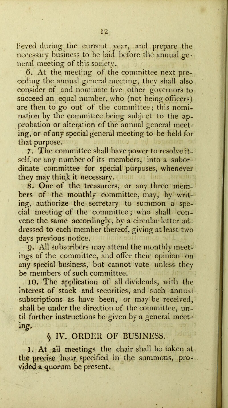 lieved daring the current year, and prepare the necessary business to be laid before the annual ge- neral meeting of this society. 6. At the meeting of the committee next pre- ceding the annual general meeting, they shall also consider of and nominate live other governors to succeed an equal number, who (not being officers) are then to go out of the committee; this nomi- nation by the committee being subject to the ap- probation or alteration cf the annual general meet- ing, or of any special general meeting to be held for that purpose. 7. The committee shall have power to resolve it- self, or any number of its members, into a subor- dinate committee for special purposes, whenever they may think it necessary. 8. One of the treasurers, or any three mem- bers of the monthly committee, may, by writ- ing, authorize the secretary to summon a spe- cial meeting of the committee; who shall con- vene the same accordingly, by a circular letter ad- dressed to each member thereof, giving at least two days previous notice. 9. All subscribers may attend the monthly meet- ings of the committee, and offer their opinion on any special business, but cannot vote unless they be members of such committee. 10. The application of all dividends, with the interest of stock and securities, and such annual subscriptions as have been, or may be received, shall be under the direction of the committee, un- til further instructions be given by a general meet- ing* ^ IV. ORDER OF BUSINESS. 1. At all meetings the chair shall be taken at the precise hour specified in the summons, pro- vided a quorum be present.