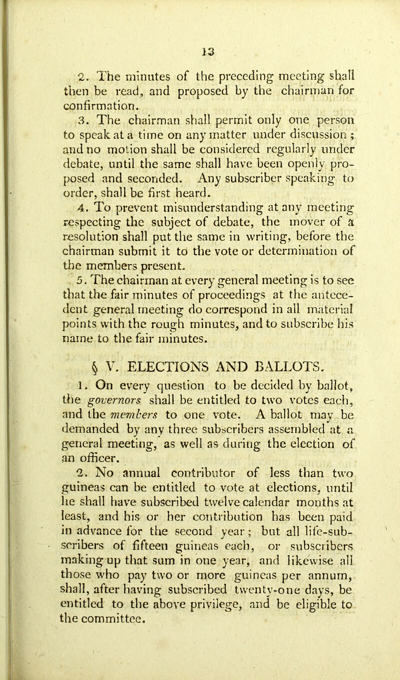 2. The minutes of the preceding meeting shall then be read, and proposed by the chairman for confirmation. 3. The chairman shall permit only one person to speak at a time on any matter under discussion ; and no motion shall be considered regularly under debate, until the same shall have been openly pro- posed and seconded. Any subscriber speaking to order, shall be first heard. 4. To prevent misunderstanding at any meeting respecting the subject of debate, the mover of a resolution shall put the same in writing, before the chairman submit it to the vote or determination of the members present. 5. The chairman at every general meeting is to see that the fair minutes of proceedings at the antece- dent general meeting do correspond in all material points with the rough minutes, and to subscribe his name to the fair minutes. § V. ELECTIONS AND BALLOTS. 1. On every question to be decided by ballot, the governors shall be entitled to two votes each, and the members to one vote. A ballot may be demanded by any three subscribers assembled at a general meeting, as well as during the election of an officer. 2. No annual contributor of less than two guineas can be entitled to vote at elections, until he shall have subscribed twelve calendar months at least, and his or her contribution has been paid in advance for the second year; but all life-sub- scribers of fifteen guineas each, or subscribers making up that sum in one year, and likewise all those who pay two or more guineas per annum, shall, after having subscribed twenty-one days, be entitled to the above privilege, and be eligible to the committee.