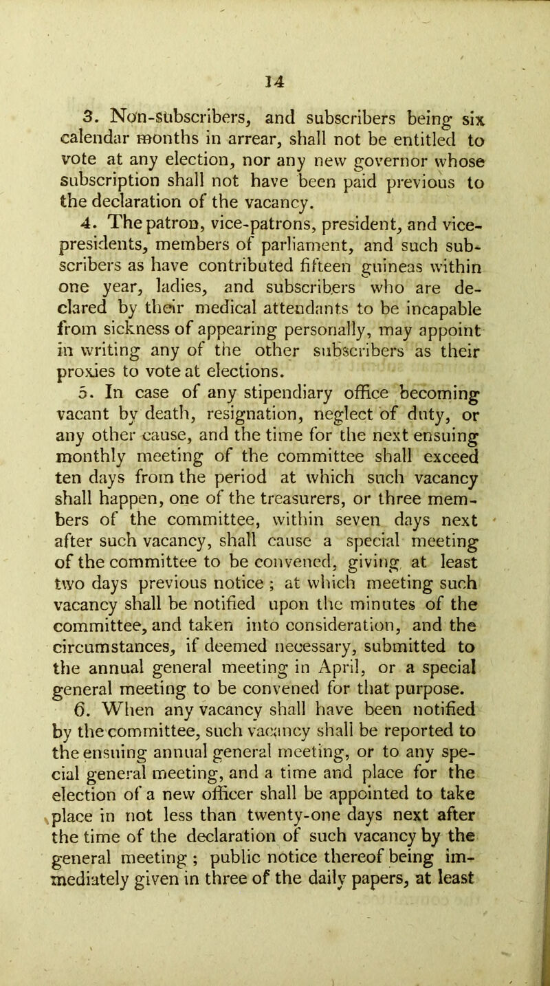 3. Non-stibscribers, and subscribers being six calendar months in arrear, shall not be entitled to vote at any election, nor any new governor whose subscription shall not have been paid previous to the declaration of the vacancy. 4. The patron, vice-patrons, president, and vice- presidents, members of parliament, and such sub- scribers as have contributed fifteen guineas within one year, ladies, and subscribers who are de- clared by their medical attendants to be incapable from sickness of appearing personally, may appoint in writing any of the other subscribers as their proxies to vote at elections. 5. In case of any stipendiary office becoming vacant by death, resignation, neglect of duty, or any other cause, and the time for the next ensuing monthly meeting of the committee shall exceed ten days from the period at which such vacancy shall happen, one of the treasurers, or three mem- bers of the committee, within seven days next after such vacancy, shall cause a special meeting of the committee to be convened, giving, at least two days previous notice ; at which meeting such vacancy shall be notified upon the minutes of the committee, and taken into consideration, and the circumstances, if deemed necessary, submitted to the annual general meeting in April, or a special general meeting to be convened for that purpose. 6. When any vacancy shall have been notified by the committee, such vacancy shall be reported to the ensuing annual general meeting, or to any spe- cial general meeting, and a time and place for the election of a new officer shall be appointed to take place in not less than twenty-one days next after the time of the declaration of such vacancy by the general meeting ; public notice thereof being im- mediately given in three of the daily papers, at least