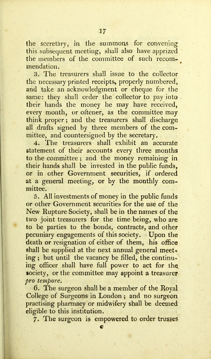 the secretary, in the summons for convening this subsequent meeting, shall also have apprized the members of the committee of such recom- mendation. 3. The treasurers shall issue to the collector the necessary printed receipts*, properly numbered, and take an acknowledgment or cheque for the same: they shall order the collector to pay into their hands the money he may have received, every month, or oftener, as the committee may think proper; and the treasurers shall discharge all drafts signed by three members of the com- mittee, and countersigned by the secretary. 4. The treasurers shall exhibit an accurate statement of their accounts every three months to the committee; and the money remaining in their hands shall be invested in the public funds, or in other Government securities, if ordered at a general meeting, or by the monthly com- mittee. 5. All investments of money in the public funds or other Government securities for the use of the New Rupture Society, shall be in the names of the two joint treasurers for the time being, who are to be parties to the bonds, contracts, and other pecuniary engagements of this society. Upon the death or resignation of either of them, his office shall be supplied at the next annual general meet- ing ; but until the vacancy be filled, the continu- ing officer shall have full power to act for the society, or the committee may appoint a treasurer pro tempore. 6. The surgeon shall be a member of the Royal College of Surgeons in London ; and no surgeon practising pharmacy or midwifery shall be deemed eligible to this institution. 7. The surgeon is empowered to order trusses €