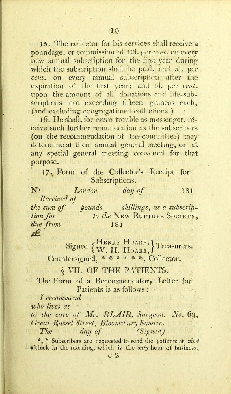 39 15. The collector for his services shall receive a poundage, or commission of lOl. per cent, on every new annual subscription for the first year during which the subscription shall be paid, and 5.1. per cent, on every annual subscription after the expiration of the first year; and 5l. per cent. upon the amount of all donations arid life-sub- scriptions not exceeding fifteen guineas each, (and excluding congregational collections.) ]6. He shall, for extra trouble as messenger, re- ceive such further remuneration as the subscribers (on the recommendation of the committee) may determine at their annual general meeting, or at any special general meeting convened for that purpose. iy. Form of the Collector’s Receipt for Subscriptions. N° London day of 181 Received of the sum of pounds shillings, as a subscrip- tion for to the New Rupture Society, due from 181 fB o- , cHenry Hqare, l Signed 4 TT TT t Ir l W. H. Ho are, J easurers, Countersigned, Collector. § VII. OF THE PATIENTS. The Form of a Recommendatory Letter for Patients is as follows: I recommend who lives at to the care of Mr, BLAIR, Surgeon, No. 6g, Great Russel Street, Bloomsbury Square. The day of (Signed) *** Subscribers are requested to send the patients at nine •’clock in the morning, which is the only hour of business, c 2