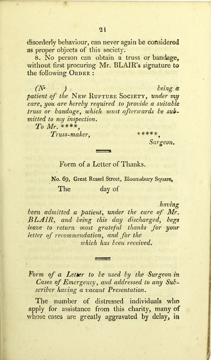 *21 disorderly behaviour, can never again be considered as proper objects of this society. 8. No person can obtain a truss or bandage, without first procuring Mr. BLAIR’s signature to the following Order : (N° ) i being ft patient of the New Rupture Society, under my care, you are hereby required to provide a suitable truss or bandage, which must afterwards be sub- mitted to my inspection. To Mr. '****, Truss-maker, Surgeon. Form of a Letter of Thanks. No. 69, Great Russel Street, Bloomsbury Square, The day of having been admitted a patient, under the care of Mr. BLAIR, and being this day discharged, begs leave to return most gratefid thanks for your letter of recommendation, and for the which has been received. form of a Letter to be used by the Surgeon in Cases of Emergency, and addressed to any Sub- scriber having a vacant Presentation. The number of distressed individuals who apply for assistance from this charity, many of whose cases are greatly aggravated by delay, m