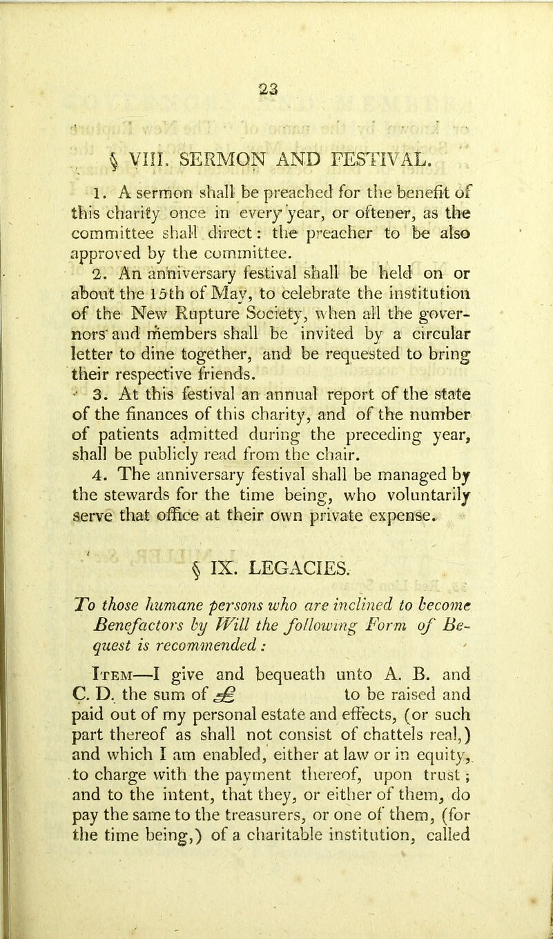 § VIII. SERMON AND FESTIVAL. 1. A sermon shall be preached for the benefit of this charity once in every year, or oftener, as the committee shall direct: the preacher to be also approved by the committee. 2. An anniversary festival shall be held on or about the 15th of Mav, to celebrate the institution of the New Rupture Society, when all the gover- nors'and members shall be invited by a circular letter to dine together, and be requested to bring their respective friends. - 3. At this festival an annual report of the state of the finances of this charity, and of the number of patients admitted during the preceding year, shall be publicly read from the chair. 4. The anniversary festival shall be managed by the stewards for the time being, who voluntarily serve that office at their own private expense. § IX. LEGACIES. To those humane persons who are inclined to become Benefactors by Will the following Form, of Be- quest is recommended: Item—I give and bequeath unto A. B. and C. D. the sum of fF, to be raised and paid out of my personal estate and effects, (or such part thereof as shall not consist of chattels real,) and which I am enabled, either at law or in equity,, to charge with the payment thereof, upon trust; and to the intent, that they, or either of them, do pay the same to the treasurers, or one of them, (for the time being,) of a charitable institution, called